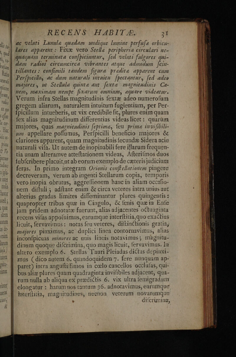 ac veluti Lunule quadam undique lmmine perfü[e orbicn- quaguam terminata con[piciuntur, fed veluti fulgores qui- tillantes : confimili taudem figura pradita apparemt cum (Lj 0C- Iri pr Tl IE v Mint ! pae Jilist clariores apparent, quam magnitudinis fecunda Sidera acie tia unam alteramve attefítatíonem videas, Afteriimos duos feras. In primo integram Orionis conl ellationegm pingere vero inopia obrutus, aggreílionem haue in aliam occafio- entm larum l f, | uu vatam (atem recens vifas appoluimus, earumque interftitia,quo exactius majores pinximus, ac duplici linea contornavimus, alias altero exemplo 6. Stellas Tauri Pleiadas dictas depinxi- mus ( dico autem 6. quandoquidem 7. fere nunquam ap- paret) intra anguftilimos iu coelo cancellos occlufas, aui- bus alize plures quam quadraginta invifibiles adjacent, qua- rum nulla ab aliqua ex praedictis 6. vix ultra iemigradum elongatur : harum nos tantum 56. adnotavimus, earumque iuterílitia, maguitudines, neenon veterum novarumque : . d crimiaa,