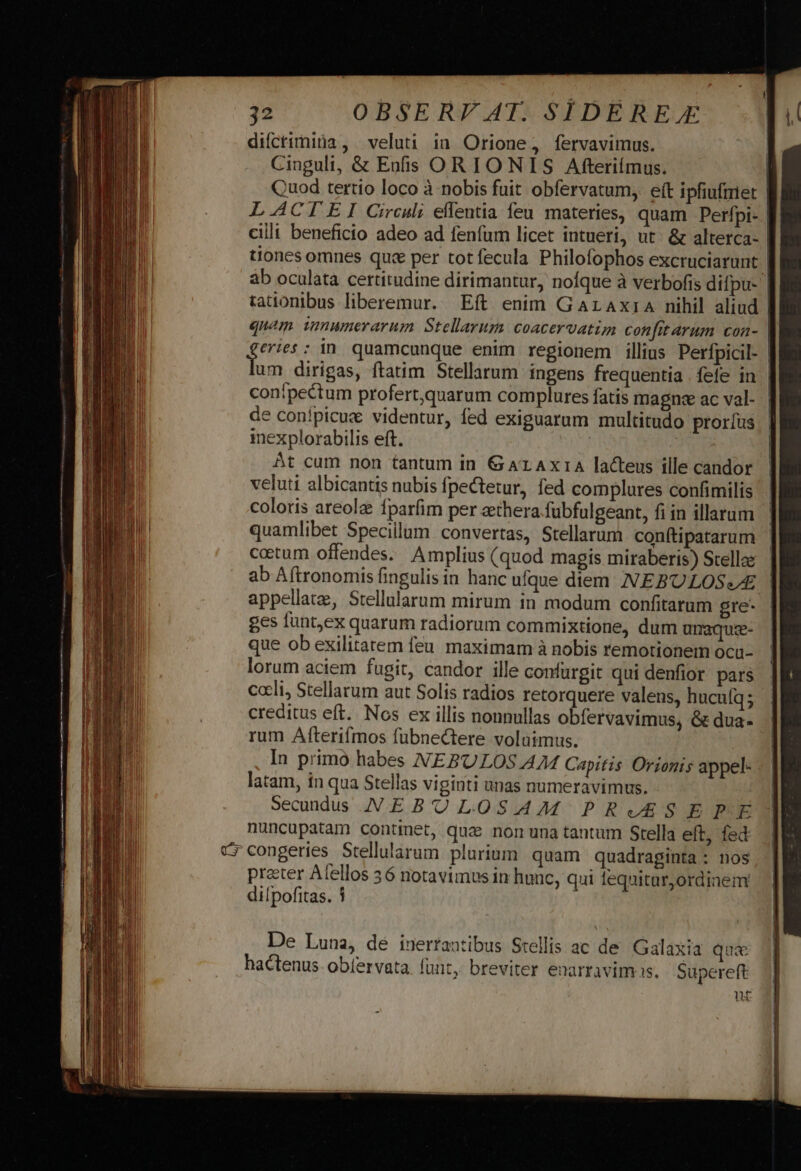 difctimitna, veluti in Orione, fervavimus. Cinguli, &amp; Enfs OR IONIS Afterifímus. | Quod tertio loco à nobis fuit obfervatum, eft ipfiuftriet | LAACIEI Circuli eflentia feu materies, quam Perfpi- | cilli beneficio adeo ad fenfum licet intueri, ut. &amp; alterca- | tiones omnes quc per totfecula Philofophos excruciarunt | àb oculata certitudine dirimantur, nofque à verbofis difpu- | tationibus liberemur. Eft enim GaraxiaA nihil aliud | quam imnumerarum Stellarum coacervatim confitarum cona- | eries; in quamcunque enim regionem illius Perfpicil- | et dirigas, ftatim Stellarum ingens frequentia fefe in | conípectum profert,quarum complures fatis magnae ac val- de conípicue videntur, fed exiguarum multitudo proríus inexplorabilis eft. ! At cum non tantum in G AL AxrA lacteus ille candor veluti albicantis nubis fpectetur, fed complures confimilis coloris areolz fparfim per aethera fübfulgeant, fi in illarum quamlibet Specillum convertas, Stellarum conftipatarum cotum offendes. Amplius (quod magis miraberis) Stellae ab Aftronomis fingulis in hanc ufque diem NEBULOS//Z appellate, Stellularum mirum in modum confitarum gre- ges funt,ex quarum radiorum commixtione, dum umaque- que ob exilitatem feu maximam à nobis remotionem ocu- lorum aciem fugit, candor ille confurgit qui denfior pars cceli, Stellarum aut Solis radios retorquere valens, hucufq; creditus eft. Nos ex illis nonnullas obíervavimus, &amp; dua- rum Afterifmos fubneCtere voluimus. | In primo habes NEBPULOS A74 Capitis Orionis appel- - | latam, in qua Stellas viginti unas numeravimus. Secunds NEBULOSAM PRAES E QuE nuncupatam contmet, qua non una tantum Stella eft, fed cr congeries Stellularum plurium. quam quadraginta : nos preter Alellos 56 notavimus in hunc, qui lequitar,ordinem dilpofitas. 1