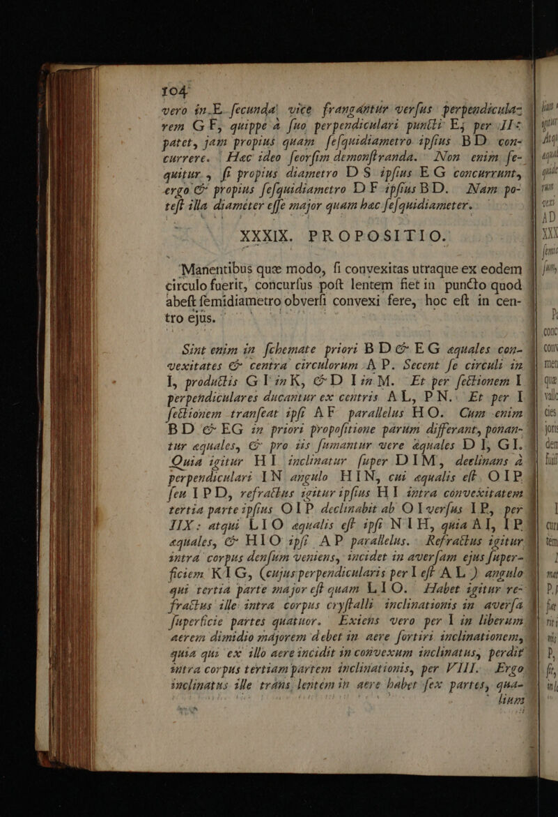 vero in.E. fecunda, vice. frangatur ver[us | perpeadiculaz ver G E, quippe A fuo perpendiculari punili Ej per II« patet, jam propius quam — [e[quidiametro. ipfius .-B D. con- currere. | Hac ideo. feorfim demonflranda. ^ INon.| emim, fe- quitur... fi propius diametro D S. ipfius E G concurrunt, ergo C&amp; propius fe[quidiametro DF ipfius BD. .— Nam po- teft illa diameter effe snajor quam bac.fe|quidiameter.. XXXIX. PROPOSITIO. 'Manentibus qux modo, fi convexitas utraque ex eodem circulo fuerit, concurfus poft lentem fiet in puncto quod abeft femidiametro obverfi convexi fere, hoc eft in cen- roS TEL APA t Sint enim in. [chemate priori B D c EG «quales. conz- qexitates € centra circulorum .&amp; P. Secent fe circuli im L produtis G Y i4 K, &amp; D I2 M. Et per fettionem 1 fe&amp;lionem tranfeat ipfi AY. parallelus HO. — Cum enim tur equales, € pro dis [umamur re dquales D I GI. Quia igitur. HI iuchmatur [uper DIM, deelinans à perpendiculari 1N angulo HIN, cui equalis ef. OIP. tertia parte ipfius O IP. declinabit ab. .O Yverfus B, | per aquales, €&amp; HlO pfi AP parallelus. .. Refratlus sgitur PR ficien KY G, eujus perpendicularis per Yeff A |.) angulo qui tertia parte znajor cff quam L1O. — Habet igitur ve fractus ille: intra. corpus cvyflalli: inclinatiomis in| avería fuperficie partes quatuor. — Exiens «vero per Y im liberum aerem dimidio majorem debet im. aere. fortiri, nclinationem, stra corpus tertiam partem. incliuationis, per VIII... Ergo ioclinatus ile trans, lentem in. aere babet fex. partes, qna- Romthfoe ^t LH QU inet iugi