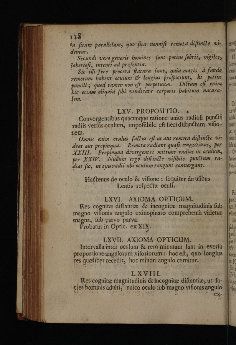 dentur. Secundi vero generis. bomines | funt. potius fobrii, vigiles; laboriofr, intenti ad. prafentia. Sic illi fere. procera. flatura. funt, quia magis. à fundo vemotum babent. oculum C longius. profpiciunt, hi potius pumiliy quod tamen mon eff. perpetuum. Dittum eff. enim pic etiam aliquid (ibi vendicare corporis. habitum. natura- lem. | ! | : LXV. PROPOSITIO. . 4 Convergentibus quacunque ratione unius radiofi puncti radiis verfus oculum; impoffibile eft fieri diftinctam vifio- nem.  Ommis enim oculus fatbus efl ut aut remota diflintle ui deat aut propinqua. — Remota radiant quaft aeg, per XXIII. | Propziqua divergentes. mittunt. vadios in oculum, pr XXIV. Nullum ergo diffintle vifibie puntbum va- diat fic, ut ey radii ubi oculum tangunt convergant. LXVI. AXIOMA OPTICUM. Res cognitz diftantie &amp; incognitzee magnitudinis fub magno vilionis angulo exinopinato comprehenfa videtur magna, fub parvo parva. ! | da SON Probatur in Optic. ex XIX. : * LXVII. AXIOMA OPTICUM. Intervalla inter oculum &amp; rem minutam funt in everfa res qualibet recedit, hoc minori angulo cernitur; LXVIII. . Rescognitz magnitudinis &amp; incognitz diftantize, ut fa- cies hominis adulti, unico oculo fub magno vifionis angulo agito [mo H fmm pclir nu d