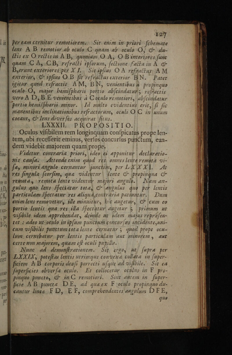 | Ber eam certitur vemotiorem.. Sit. enim im prioyi febezsate | Jens. A D. remotior ab oculo C. quam ab oculo Oj c da- | Gs ex O retliszn À By. quoniam. O A, O B interiores funt | quam C AC B, refratli ipforum, [etlione falla im À e | Dserunt exteriores per X I... Sit pfias O À refzatius:. AM | exterior) C» 2pftus O.B. frt yefratlus exterior BN. | Patet | igitur. quod. vefractis. A M, BN, vezientibus à. propinquo |J eculo- O, major bemi[pherii portio ab[cindaturs vefractis | vero À D, B E. venientibus à C oculo remotiori, ab[cindatur | portio bemispharii angor. | 1d mnlto evidentius erit, (i. (sc guanentibus zuclinationibus vefractorum, oculi O Q din unum | coeant, € lens diver[os acquirat ftus. ! LXXXIlL. PROPOSITIO. | ^: Oculus vifibilem rem longinquam confpicatus prope len- | tem, ubi recefferit eminus, verfus concurfus punctum, ean- | dem videbit majorem quam prope. | | Fadetur. comraria priori, ideo, ei. apponitur | declaratio- (us cauja. . vdttende enizm quod. ves, omnes leute vemóta. vi- M] fes eminorz angulo cernantur. junctim, per LXX XV. Att | ves fangula. [corfimy, qua. videytur | lente € ipropiuqua CF | remota, remota lente videutuy znajorz angulv.|— Num an- A ulus quo. lens spectatur totay € angulus Quo per lentis | particulam Sbectatur ves aliquAconlrária patinatur.|— Dum | emn lens removetur, ile minuitur, bc augetur,, € (cum eo J| portzo leutis qua ves 2lla Spectatur augetur $ | primum mut J vifwile sdem apprebendat, demde nt idem. zmajus veprafen- | ter. : adeo ut-oculo ig ip[um puuctum concur|ns zacidente,uni- | cuz vifibilás puactumtota lonte cernatur 5. quod prope oca- | Ium. ceriebatur. per. lentis particulam aut minorem ,. Aut | certe ton majorem, quam eft oculi pupilla. ANuac ad demon[firationem. Sit ergo, Ut; [upra per ELXXLY, poteftas lentis utrimque conexa collata 1n [uper- E ficiez &amp; B corporis dezft porrect? ufque ad vifibile.. Sit ea i fuperficies. obver[a. aculo. Et colocetur oculus im F pro- JM piuque puucto, €f im C remotiri. Simt autem im | fuper- e fieie .&amp; B. puncta DE, a4 quaex F oculo propinquo da- ru : : : HN 2 B eantur lineo. F D, E EF, comprehendeates angulus; D F E, que