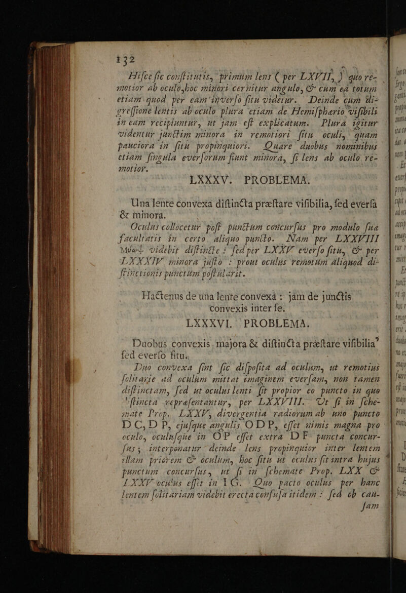 Hiifce fic conflit utis, primum lens ( per LXV. is i qite /&amp;- atior ab oculo,boc signori cernitur angulo, C&amp; chm ea totum etiam quod. per eam inver[o fitu videtur. ^ Deinde cum Wi: gre[frone lentzs ab oculo plura etiam de Hemi[phario vifibili in cam vecipluntur, ut jam eft explicatum. Plura. igitum videntur juntlim minora inm vemotiori fitu oculi, ' quam pauciora in fitu propiuquiori. Quare duobus ^nomumibus etiam fingula ever[orum fiunt minora, ff lens ab oculo. ve- atio. LXXXV. PROBLEMA. Una Iente convexa diftintta preeftare vifibilia, fed everfa &amp; minora. Oculus collocetur pof. punctum concurfus pro zmodulo fua facultatis in certo, aliquo punilo. Nam per LXXFIII Me videbit diftintie : fed per LXXF. everfo fitu, € per LXXXIV minora juflo : prout oculus reziotum aliquod di- fLinctionis puncti poft alarst. Hactenus de una lente convexa : jam de junctis convexis inter fe. LXXXVI. PROBLEMA. Duobus convexis, majora &amp; diftincta préeftare vifibilia' fed everfo fitu. | Duo comvexa fmt fic di[pofita ad oculum, ut vemotius folitarie ad oculum emittat $mmaginvm ever(amy won tamen diffinctamy fed ut oculus lenti. (it propior eo. puncto. 2m quo vHneta veprefentantur, per LXXVIL.- Ut. fi 1n. fche- ;nate Prop. LXXV, divergentia. radiorum ab. uno puncto oclo, oculn[aue in OP effet extra. D F^ puncta. concur- fis 5, imterponatur deinde | lens propimquior imer lentem dam prierem C oculitm, boc fitu t. oculus fit intra bujus punctum concur[us, ut fi im [chemate Prop. LXX (C LXXF oculus efft ia YG. | Quo pacto oculus per. banc lentem [olitariam videbit erecta coufu[a itidem : fed ob can- J Anm