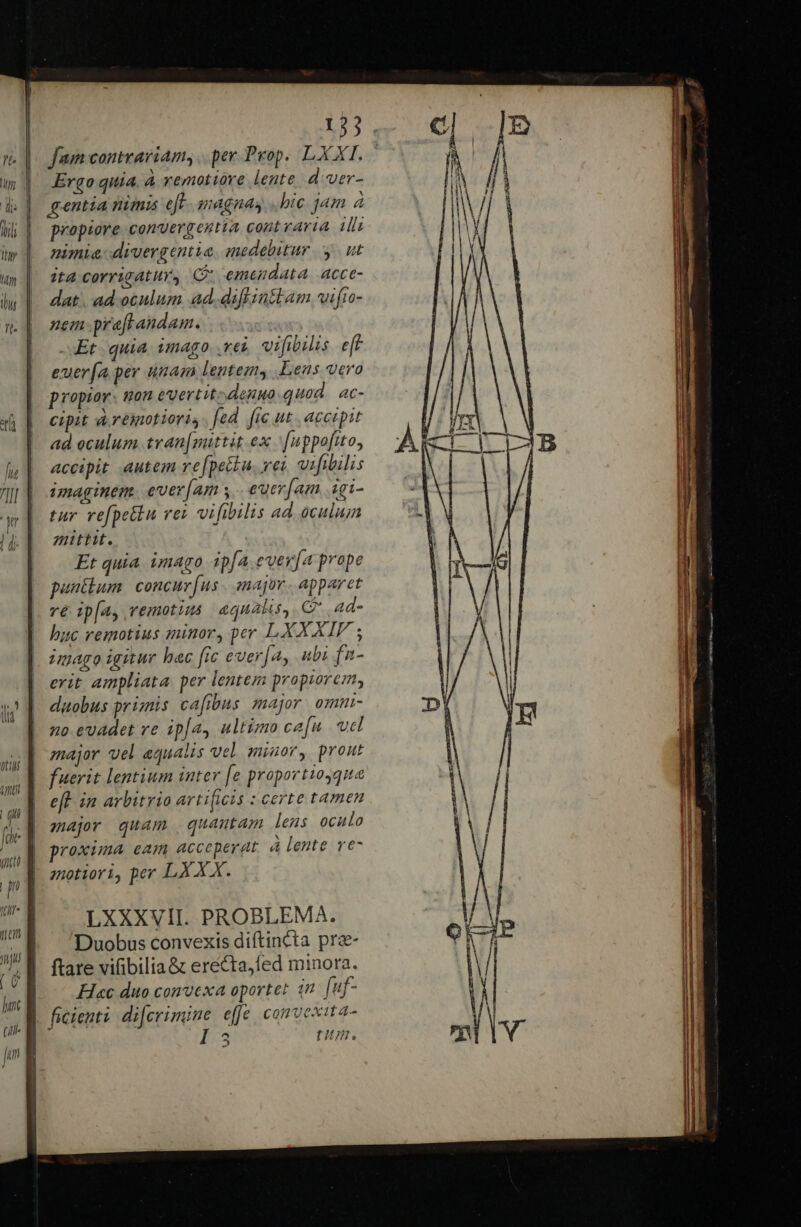 155 fum contrariam, .per.Pyop. LXXI. Ergo quia. à vemotióre lente d:ver- gentia nimis eft. magnas «bic jam 4 propiore convergentia cont raria illi nimia divergentia. medebitur y. ut ita corrigatur, C: emendata. acce- dat. ad. oculum ad. diftintlam wifto- nem praftandam. -.Et quia imago .vei vifibilis.e[f euer[a per nam lentem, Lens vero propior. tion evertit. denuo quod. ac- cipit areiotioris. [ed fic ut. accipit ad oculum tran[mittit ex '[uppofito, accipit autem re[petiu. vei vifibilis imaginem. ever[am y. euer[am igi- tar vefpetlu vex vifibilis ad oculum zuttit. Et quia imago ipfa ever[a prope patum. concur [us major. apparet ré ipfa vemotiu aqualis, C ad- huc remotius minor, per LXX XIV ; imago igitur bac [ic ever[a, ubi fa- erit ampliata per lentem propiorem, duobus primis cafibus major ommi- no evadet ve ip[ay ultimo ca[n. ucl major vel equalis vel amiuor, prout fuerit lentium inter [e proportioyque eft. in arbitrio arti(icis : certe tamen zajr quam quamutam lens oculo proxima eam acceperat à lente re- zotiori, per LX X X. | LXXXVII. PROBLEMA. | Duobus convexis diftincta prz- | ftare vifibilia&amp; erecta,fed minora. || H«c duo convexa oportet tn uf- | ficienti dijerimine effe, convexit a- ! 2 DH. HJ P