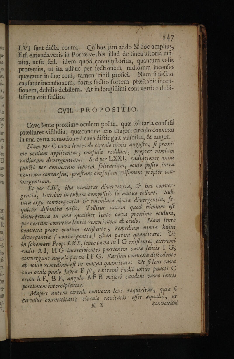 LVI fantdicta contra. Quibus jám addo &amp; hoc amplius, Etfi emendaveris in Porte verbis illud de linea uftoria infi- nita, utfit fcil. idem quod conus uftorius, quantum velis protenfus, ut ita adhuc per feCtionem | radiorum incenfio quseratur in fine coni, tamen nihil profici. Nam fi lectio caufatur incenfionem, fortis fe£tio fortem praeftabit incen- fionem, debilis debilem. -At inlongifTimi coni vertice dzbi- liffima erit fectio. Cavá lente proxime oculum pofita, quz (olitaria confufá praftaret vifibilia, quacunque lens masort circulo convexa in una certa remotione à cava diftinguit vifibilia, &amp; auget. Nam per C cava lentes de circulo numis augn[t os. fi proxi- me oculum applicentur, confu[a reddunt, propter nimiam radiorum divergentiam. | Sed per LXXL, radiationes nuius punéli per comvexam lentem. Jolitariam, oculo pofito intra centrum concur [us, graft ant confu[am vi fione | propter ccn- qergentiam. po Et per CIV, illa nimetas divergentie, C&amp; bec comver- gentia, lentibus in tubum compofitis [e mutuo tollunt. Sub- lata ergo conpergentia C^ emendata ninia divergentia, fe- quitir difintka vifio. Tolltur autem quod nimium eft divergentia 1m uHA qualibet lente cava proxime oculum, per certàm convexe leutis vemotionezmi ab oculo. LNam lente Comvexa prope oculum exiflente ,| remedium. mmis bujus divergentie ( convergentia ) ef-in parva quantitate. Ut ia [chémàte Prop. LX X, lente cava in Y G exiffentes, extrem radii Al, HG zntercipientes portionem cave lentis | G, gonvergunt Angulo parvo IF G. Rur[um convexa di[cedente ab oculo remedium eff ia magna quantitate. Ur fi lens cava cum oculo paulo fupra E fit, extremi radi uttus puncti C erunt AE, B F, angulo. AF B. majori eandem cava lentis portionem intercipieutes. X ads Majeri autem circulo convexa lens. requwitMry quia fi rirtulus -conoexitati; circulo CAVHLALS effet equalis , ut K Z £on Qux us