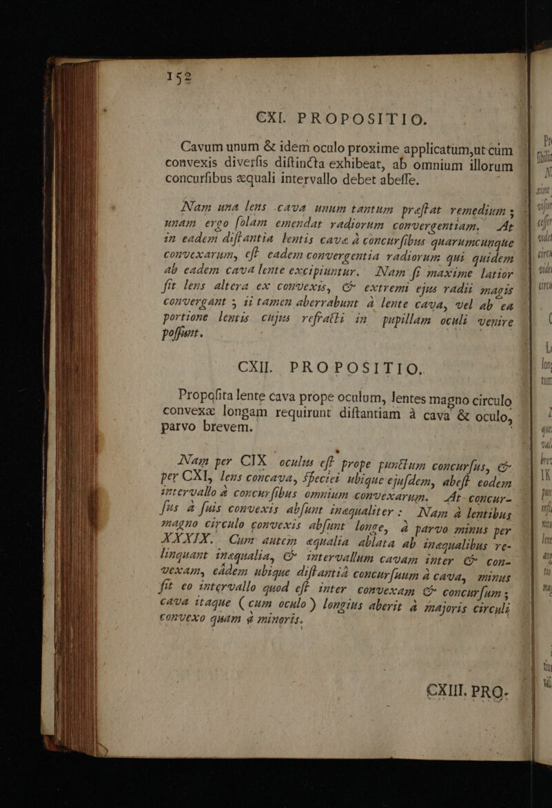 Cavum unum &amp; idem oculo proxime applicatum,ut cüm convexis diverfis diftinCta exhibeat, ab omnium illorum concurfibus &amp;quali intervallo debet abeffe. Nam una lens .cava unum tantum praefat. vemedium s LUAnAH ergo folam emendat radiorum convergentiam. — At 17 eadem diflantia leantis cave à concur fibus quarumcunque comvexarum, eff. eadem convergentia radiorum qui quidem 4b eadem cava lente excipiuntur. Nam ft maxime latior fit. leus altera ex comvexis, C extremi ejus radii magis convergant » ii tamen aberrabunt à lente cava, vel ab ea portione lemtis cujus vefrathi im pupillam oculi venire poffant. CXIL PROPOSITIO. Propofita lente cava prope oculum, lentes magno circulo convexa longam requirunt diftantiam à cava &amp; oculo, parvo brevem. | Nam per. CIX.— oculus eff. prope. puntlum concur[us, € per CXL, lens concava, fbeciei ubique ejufdem, abeft. codem intervallo à coscurfibus omuium convexarum. |. At-concur- fus 4 fuis convexis ab[unt magualiter : Nam à lentibus magno eirenlo convexis abfunt. lene, XXXIX. Cum autem «qualia ablata ab znegualibus ve- linquant insqualia, € intervallum cavam ter C con- vexam, edem ubique diftrantia concur[uum à cava, minus frt. eo intervallo quod eff inter comvexam € concur [uz s cava itaque ( cum oculo?) longius aberit. à ejoris circuli CONVEXO qUáAT minoris. á parvo minus per ———