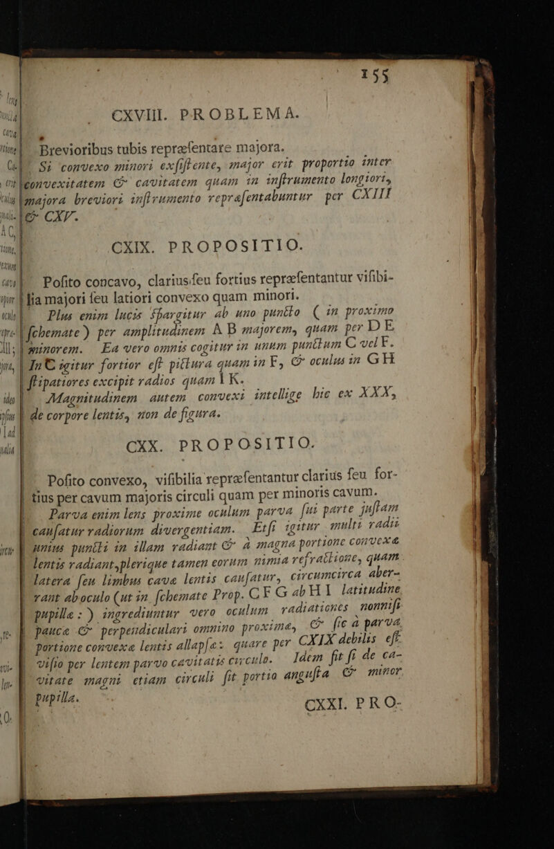 Y | (44 | i üciln Uri» YT | Jtt, üpur | CXVIII. PROBLEM A. Brevioribus tubis repraefentare majora. ponvexitatem €? cavitatem quam 1n inffrumento longiort, . majora breviori in[lvumento repra[entabunt ur per CXIII CXIX. PROPOSITIO. Pofito concavo, clariusfeu fortius reprefentantur vifibi- lia majori feu latiori convexo quam minori. *— Plus enim lucis fpargitur ab uno puntto. ( 1n proximo fchemate) per amplitudinem À B majorem, quam per D E. | minorem. Ea «ero omnis cogitur in unum puntium C vd F. | In C sgitur. fortior eff. piflura quam in F, C oculus 1n GH | flipatiores excipit radios quam I| K. AMagnitudinem | autem. convexi intellige bic ex XXX, | de corpore lentis, son de figura. CXX. PROPOSITIO. | Pofito convexo, vifibilia reprafentantur clarius feu for- | tius per cavum majoris circuli quam per minoris cavum. Parva enim lens proxime oculum parva fui parte. juflam can[atur radiorum diuergentiam. Erfr igituv multi radii unius puntli im illam vradiamt Gà magna portione comvcxd | latera feu limbus cave lentus caufatur, circumcirca aber- adiationes | nonmifi | pupille :) ingrediuntur vero oculum v ; i C (ica parva. pauca 4 perpendiculari omnino proxime» portione convexa lentis allap[es quare per vifio per lentem parvo cavitatis cuculo. Iden fit f de ca-