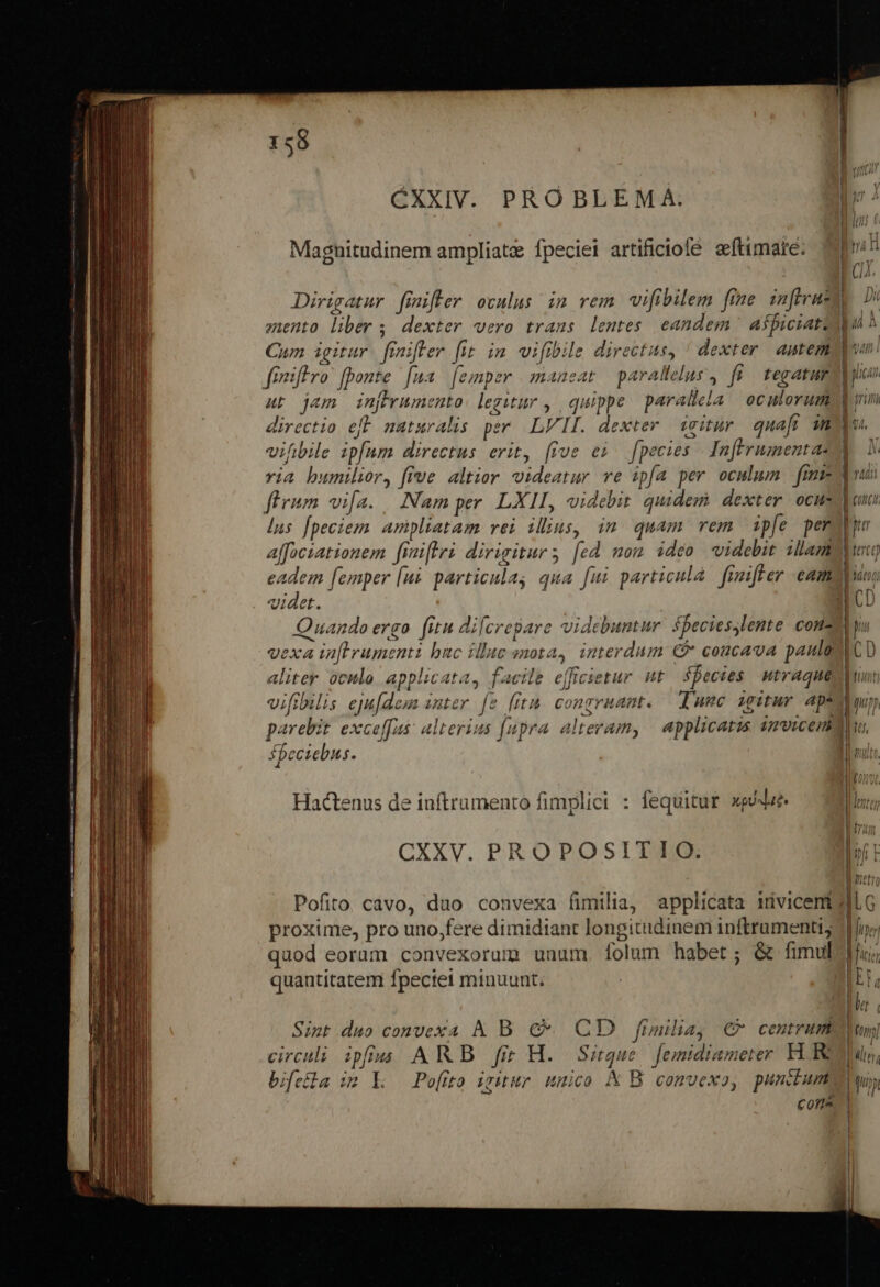 CXXIV. PROBLEMA: Magnitudinem ampliatz fpeciei artificiofe eftimare. zento liber; dexter vero trans lentes eandem aspiciato Cum igitur. finifler fit im wifibile directus, ' dexter. antem ut jam in[prumento: legitur , quippe paralicla | oculorum directio eft maturalis per LVII. dexter icitür quaft im vifibile ipfum directus erit, (ive ei. fpecies Tnftrumentae via bumilior, five altior videatur ve ipfa per oculum fme flrum vifa. Nam per LXII, videbit. quidem dexter ocus lus fpeciem aripliatam vei illins, in quam rem ipfe per affociationem finiflri dirigitur; [ed mou ideo videbit slam eadem [emper [uà particulag qua [ui particula fimiffer cam videt. aliter oculo applicata, facile effcietur ut fpecies utraque vifibuls eju[dem anter. [2 [fita congruant. Iunc igitur Ap. Sbeciebus. Hactenus de iuftrumento fimplici : fequitur xpédue. CXXV. PROPOSITIO. proxime, pro uno,fere dimidiant longitudinem inftrumenti; quod eorum convexorum unum. folum habet; &amp; fimul quantitatem fpectet minuunt; Sint duo convexa A B €&amp;- CD fimilia, € centrum circuli ipfius AWB fi H. Sirque femidiameter KR bifeila im k — Po[fto iritur umico K B comvexo, punctum Cons Rer ——ÓÓÓ M —Ó——á—— t - i diii | (ont i p