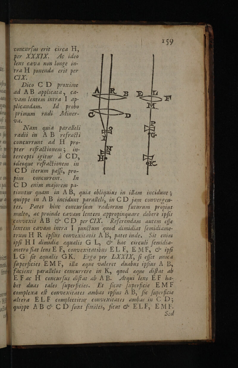 nl | voncur[us erit. circa H, lens cava non longe in- Dico C D proxime I plicandam. . Id. probo f primum yüdi Miner- B UZ. INam qui 4 paralleli concurrunt ad Yl pro- pter (cti a 14- | jdeoque CUR NN S C D terum pafft, pro- (ME pius — concurrest. — In ME C D enim majorem pa- » ml tonntur quam i2 AB, quia obliquius in illam. incidunt 5 CIR e g Tien ll fmi quippe i2 AB Eo: paralleli, in CD jam conve eroci- t65.. Patet binc concur[um vadiorum futurum. propius enulto, 4C proinde cavam lentem appropinquare. debere ipfis Weonrvexis AB. &amp; CD per CIX. Referend: un autem effe B Jeztez cavam intra ] da on quod dimidiat [ezmidiama- dv H KR zpfius convexitatis .À A B, patet inde. | Sit. enim Bp; HI duse «qualis G L4 C bac circuli femidia- | gietro fiat lens E. F, convexitatibus EL F E MF F, C ipft BLG fit equalis GK. Ergo per LXXIX, ft effet. ica | faciens: paralelos concurrere. in Ko. qnod «que diflat ab BE Fac H | concarfus difiat ab p. Atqui dens ÉF. ba- t bet duas tales. [uperficies. Et. ficut ARE Tgs EMF d laltera ELE ERAT con'vexitates E ip C Ds | quippe AB c CD /urt fone, ficut &amp; ELE, EMF. E. Sed i |