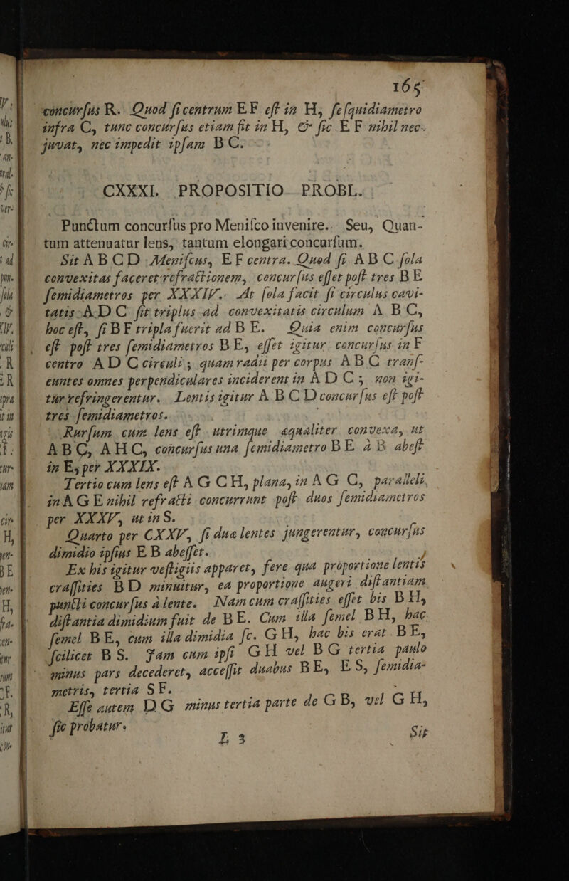 165: voncurfus KR. Quod ficentrum EF eff ia H, fe[quidiametro infra C, tunc concur[us etiam fit in H, € fic. E F nibil nec. juvat, nec impedit ipfam B C. Punctum concurfus pro Menifco invenire... Seu, Quan- tum attenuatur lens, tantum elongati concurfum. Sit AB CD Menifcus, E F centra. Qnod fi. A B C. fola convexitas facereterefratbionem, concur [us effet poft tres B E. femidiametros per XXXIV... dt. [ola facit. fi circulus cavi- tatis. A D C fit triplus ad convexitatis circulum. &amp; B C, boc eft, fi BF tripla fuerit ad B E. — Quia enim concur[us eft. poft tres femidiameiros B E, effet. igitur: concur[us in F centro A D C cireuli , quamradi per corpus A B C tran[f- euntes omnes perpendiculares inciderent ia À D C 5. son zgi- tar vefringerentur.. Lentis igitur &amp; B. C D concur [us eft pof tres femidiametros. | Rur[um | cum. lens eff | utrimque | equaliter. convexa, ut ABC, AHC, concurfus una. [emidiametro B E. à y abeft ij E, per XX XIX. Tertio cum lens eff A G CH, plana, in A G C, paralela, in À G E nibil refratli concurrunt. pof. duos. [emidamavos pr XXXF, utin S. Quarto per CXXF, fi dua lentes. jungerentur, cogcur[ns dimidio ipfius E. B abeffet. Ex his igitur ve[tigus apparet; fere. qua proportione lentis craffities B D zunuitur, ea proportione augeri. diff antiam puniti concur[us à lente. Nam cum cra[fities. effet bis B.H, difl antia dimidium fuit de B E. Cum ila femel BH, hac. femel. B E, eum ila dimidia fc. G H, bac bis erat B E, fcilicet B S. Tam eum ipfi GH vd B G tertia paulo munus pars decederet, acce[u duabus BE, ES, femidia- metris, tertia SF. Effe autem DG | minus tertia parte de GB, v GH, j 40 à ffe probatu p Sit -