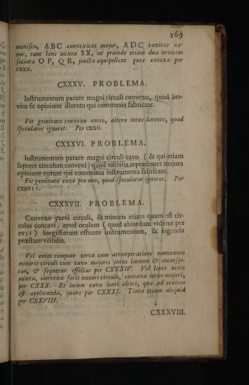 - 169 meni[fco, AB convexitas zar, AD C cavas nr l mor, tunc lens mixta S Xy ac proinde etiam dua invicem t faciats O P, Q R, juntte equipollent pure. covexa. per ( | | cxxx. v | : CXXXV. PROBLEMA. )  B) | Inftrumentum parare magni circuli convexo, quod bre-  | vius fit opinione illorum qui communia fabricant. | f Am. Fit. geminato convexo umo, altero intus. latente, quod D. | Sfeculator igmoret.. Per cxxw. C e ; B. |. CXXXVI. PROBLEMA; ) ZR M. Inftrumentum parare magn: circuli cavo ( &amp; qui etiam | fuperet circülum convexi ) quod vilibilia repraentet majora | opinione eorum qui communia inftrumenta fabricant. | Fit greninato Cayo pro umo» quod speculator. i8nor et » Per ERXVITQOU- '* CXXXVIL PROBLEM A. Convexó parvi circuli, &amp; minoris etiam quam eft cir- culus concavi ;-apud oculum ( quod abíurdum videtur per cvir) longiffimam efficere initrumentum, &amp; ingenia ^ [| preftare vifibilia. | Sua d Y | Velo enim. compone | certa cum attemperatzone, Convesim 2ncon [pz- minoris circnli cum cavo majoris intus latente, C: | j | cuo, C fequetur. effettus per CXXXIF. Vel lente. utere / n p o müxta, comvexa. foris minori circulo,. concava. vatis majori, , i ^ , - ; E x ü : 4 dp pe CXXX.-- Et lecum. cave lenti, alteri, qua ad oculum ! ES applicanda, quare per CXXXI. Tenta etiam aliquid | peu CXXPTIFT, | CXXXVITII,