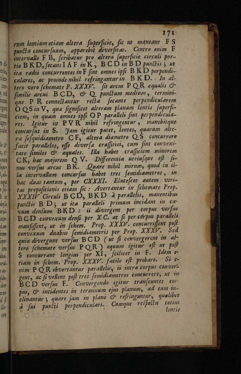 tio BKD, fecazs TA F i5 K , B CD :;z B D purtiis 5 ut ita radii concurrentes inY. fint omnes ipfi B K D perpendi- tero vero [chemate P. XXXV. — fit aveus PQR equalis c que P R.commetbantur vetia — fecante perpendicularem O QS in V, qua fignificet. alteram planam. lentis fnperfi- ciem, in quam ommes ipfi OP. parallels fint. perpendicula- ves. lgitur ig PV R nibil refringentur , manebitque concur|us im S. yam igitur patet, lemes, quarum. altc- za fe[quidiametro CF, altera diametro Q5. concurrere CK, bec majorem. Q V. Differentia. utriufque e f- mu verus arcus. BK. — Quare nibil mirum, quod in il- la. intervallum | concur(us habet. tres. [emidiametros ,. an bac duas tantum, per CXXXI. | Elucefcet. autem | veri- tas propofitionis etiam [ic : ,Avertantur 1n fchemate Prop. XXXIV Circui B CD, BK D à parallelis, manentibus puntis B D' 3 ut ita parallel: primum incidant in ca- vum den[um BKD : si divergent per corpus verfus BCD convexum denfi. per X C. at fi per cdrpus párallels emanfiffent, ut im [chem. Prop. XXXV. concurriffent. poff convexum duabus femidiametris per Prop. XXXF. Sed quia divergunt verjw B CD ( nt fi convergerent im. at- tero fchemate verfus P QR ) equum igitur eff ut po[F $ concurrant longius per Xl, jeilicet im F. ]dem e- tiam in fchem. Prop. XXXV. facile eft probare. — 5i e nim P QR obvertantur parallelis, i? intra corpus conver- gent, ac fi vellent. poft tres femidiametros concurrere gt m BCD verfu F. Convergendo. igitur tran[euntes | or. pus, C incidentes in. ternum ejus planum, ad eum in- clinantur 5 quare jam 1m plano c refringuntur, quelibet à fui pani perpendiculari. Cumque reífetiu toti ERES Co | lentis