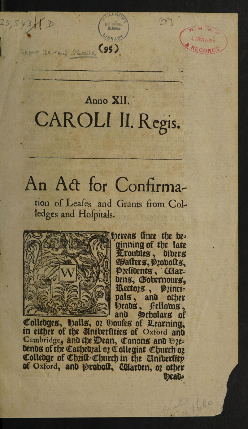 H. ^IQRAFiY ■««w»«»^ Anno Xll. CAROL! II. Regis. ic. An Aft for Confirma¬ tion of Leafes and Grants from.GoI- ledges and Hofpitals. i^eieeda! Clnce tfje ' ginning of tin late Srotibles. Oibets flPafl:et»,l&?ol3oft9f, l^^efiOentSi. Cfiiat- ticna;. (SiobeniourBr, Bcrto?8:, |^?intt= palai, and otpet l^ada, fcUotoaf, and ^cbolaee; of CoUtOges, lpaU«, o? li^oufes: of itearning, in eitpet of ttie ^nibetfities of Oxford and Cambridge, Ondt^el^edn, CaiionB! and dends of tpe Catpedjal o? Collegiat Cputcij o? Colledge of Cb^ft^Cburct) in tpe SlniberCt^ of Oxford, and i^roboft, afllatdtn, o? otber Ibead*