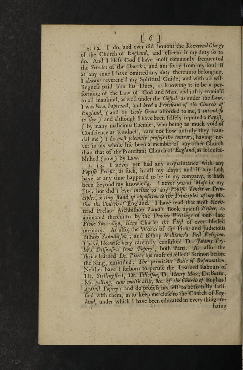 6.12. I do, and ever did honour the Reverend Clergy of the Church of England, and efteem it my duty fo to do. And 1 blefs God 1 have fflofi commonly frequented the Service of the Church; and am forry from my foul if at any time l have omitted any duty thereunto belonging. 1 always reverenc d my Spiritual Guide, and with all wil- lingnefs paid hint his Dues, as knowing it to be a per¬ forming of the Law of God and Man, andjuP.ly en)oin*d to all mankind, as well under the Gofpel, asunder theL<m>. 1 was born, baptised, and bred a Proteftant of the Church of England, (and by Gods Grace afforded tome, I intend,fo to dye ) and although 1 have been falfely reputed a Papift ( by many malicious Enemies, who being as much void of Confcience as Kindnefs, care hot how untruly they lean* dal rite ) 1 do mofi fokmnly profifs the contrary, having ne¬ ver in my whole life been a member of any other Church than that of the Proteftant Church of England, as it is eft a- blifhed (now ) by Law. . §. la. I never yet had any acquaintance With any popilh PrieftS, as fuch, in all my days; and if any fuch have at any time happen’d to be in my company, it hath been beyond my knowledg. I never was at Mafs in my life . Sordid I ever incline to any Popijh Tenets dr Prin¬ ciples, as they (land in oppofition to the Principles of tfty Mo¬ ther the Church of England. I have read that mod Reve¬ rend Prelate Archbilhop Laud’s Book againft Fijber, as animated thereunto by the Divine Writings of our late Pious Soveraign, King Charles the Firjl of ever blefled memory. As alfo, the Works of the Pious and Judicious BiChop Sailnderfoji j and Bifhop Williams s Beft Religion, 1 have, likewife Very carefully confulted Dr. Jeremy Tay¬ lors Vifkafive front fopery , both Parts. As alfo the thrice learned Dr. Pierce his mod excellent Sermon before the Kino, entitiiled. The primitive Rule of Reformation. Neither have I forborri to perufe the Learned Labours of Dr. Stillingfleet, Dr. Tillotfon, Dr. Henry More,Dr.Butler Mr. Felling, cum mtiltis aliis, &C. of the Church of- England M Popery, and do ptofoft my feff'tohfe fo^fiAly fatiL fled with them, as to keep rite cloferbthe Church of Eag- land, under which 1 have been educated in every thirig re- i ^ lacing t