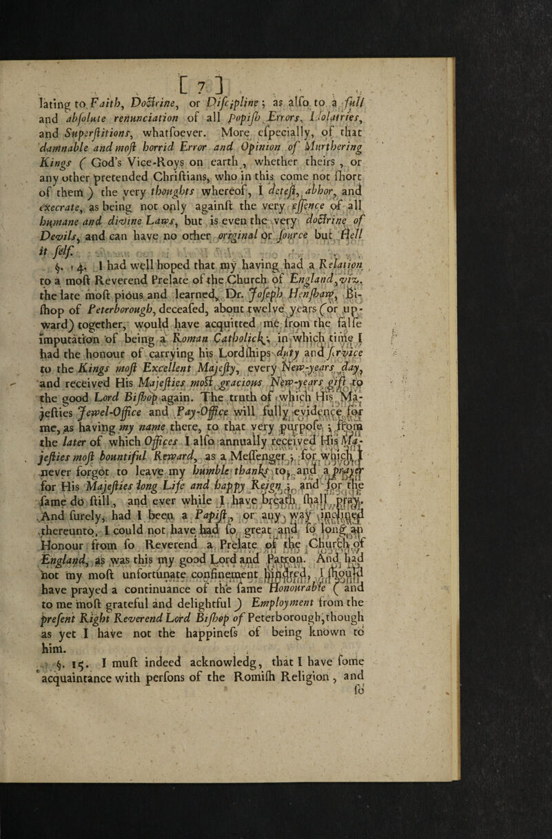 lating to Faith, Doctrine, or Difipline; as alfo to a full and abjolute renunciation of all popijh Errors^ Idolatries, and Superjlitions, whatfoever. More especially, of that damnable and tnoji horrid Error and Opinion of furthering Kings ( God’s Vice-Roys on earth , whether theirs , or any other ’pretended Chriftians, who in this come not fliort of them) the very thoughts whereof, I deteji^ abhor, and execrate, as being not only againft the very cjfence of all humane and divine Laws, but is even the very doctrine of Devils, andean have no other original Or four ce but ft ell it felf . ; . §. \ 4. i had well hoped that my having had a Relation t to a molt Reverend Prelate of the Church of England ^vri. the late fnoft pious and learned* Dr. Jofeph Henfbaw^ Bi« (hop of Peterborough, deceafed, about twelve ye&rs (or up¬ ward) together, would have acquitted me from the falfe imputation of being a Roman Catholicin which time I had the honour of carrying his Lord Ships duty an Afiryice to the Kings mofi Excellent Majejly, every New-years day, and received His Majejlies ntotf gracious New-years gift to the good Lord Bijbdp again. The truth of *• which His.'Ma¬ kefiles Jewel-Office and Pay-Office will fully evidence for me, as having my'name there, to that very purpofe *, ffoni the later of which Ofpces I alfo annually received His Mf- jefties mojt bountiful Reward, as a Meuenger ; lor wuiqr * never forgot to leave my bumble tbanft to, and ajvg for His MajelUes long Life and happy Rtigtti and -jpr the fame do ftill., and ever while I have ..And furely*. had.I been, a Tapifi., or thereunto, 1 could not have had fo great and fo Ionian Honour from fo Reverend a Prelate of thq CHurfch of England, sis was this my good Lord and Patron. And had toot my raoft unfortunate confinement have prayed a continuance of the fame Honourable ( and to me mo ft grateful and delightful) Employment from the prefent Right Reverend Lord Bijbop of Peterborough,though as yet 1 have not the happinefs of being Itnbwn to him. . , ; v ■ ; §.15. I muft indeed acknowledg, that l have fonie acquaintance with perfons of the Romifh Religion, and