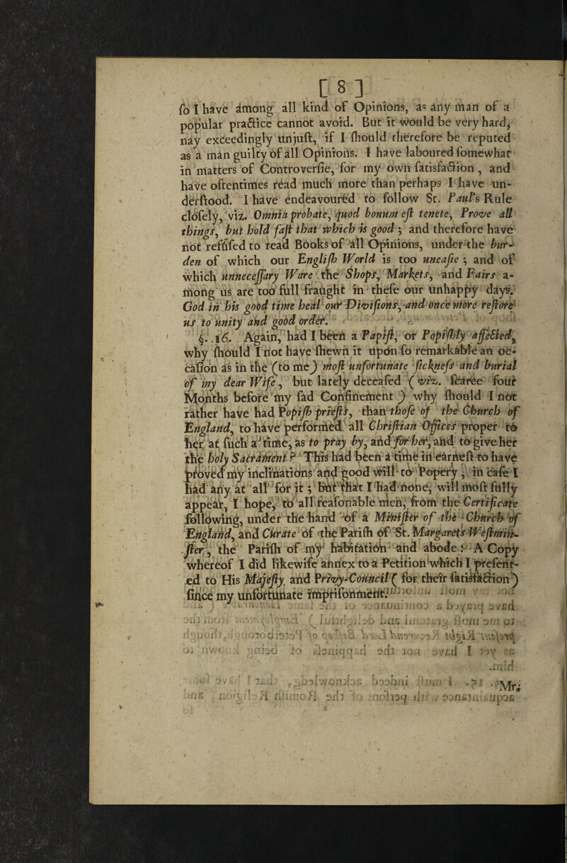 [8] fo I have among all kind of Opinions, a« any man of a popular pra&ice cannot avoid. But it would be very hard* nay exceedingly unjuft, if I (liould therefore be reputed as a man guilty of all Opinions. I have laboured fomewhat in matters of Controverfie, for my own fatisfa&ion , and have oftentimes read much more than perhaps I have un- derftood. I have endeavoured to follow St. Paul*s Rule clofely, viz. Omtiia probate, quod bonum eft tenete, Prove all things, but hold fajt that which is good ', and therefore have not refdfedto read Books of all Opinions, under the bur¬ den of which our Englijh World is too uneafie 5 and of which unneceffary Ware the Shops, Markets, and Fairs a- mong us are too full fraught in thefe our unhappy days. God in his good time heal ouY Divisions, and once more re fore us to unity and good order. 6. Again, had I befen a Papifl, or Popifhty affeSled, why (hould I not have (hewn it upon fo remarkable an oe* cation as in the (to me) mofi unfortunate fichnefs and burial of my dear Wife, but lately deceafed (vfc. fcaree four Months before my fad Confinement) why (hould I not rather have had Popijh priefis, than thofe of the Church of England, to have performed all Chrifiian Offices proper t6 h<£ a t fuch aj time, as to pray by, arid for her, ahd to give her the holy Sacrament ? This had been a time in earneft tohave proved my inclinations and good Vtdlb tb popery , in cafe I following, under the hand of a Miitiflir of the Church of Engiafid, and Citrate Of the Parifti of St. Margaret's Wef min- jier, the Parifti of my; habitation and abode: A Copy whereof I did likewife annex to a Petition which I prefene- ed to His Majefiy and Privy-Council ( for their fa ti$f action) fince my unfortunate imprifonmeftf.117 J ip ii.. io >vaujniino'j a avsd C Imjr.Vibb brifi iii; iQ.fioni am Vy;vJ d aril ion ovt.rl I w rk ili > ;i'_v')\i joio diais>cJ ■ ,T\ a JO u,. f;,-iiv/on >iox; . imoai si rihfnofl srh 1.) -aoTiaq ii: r i
