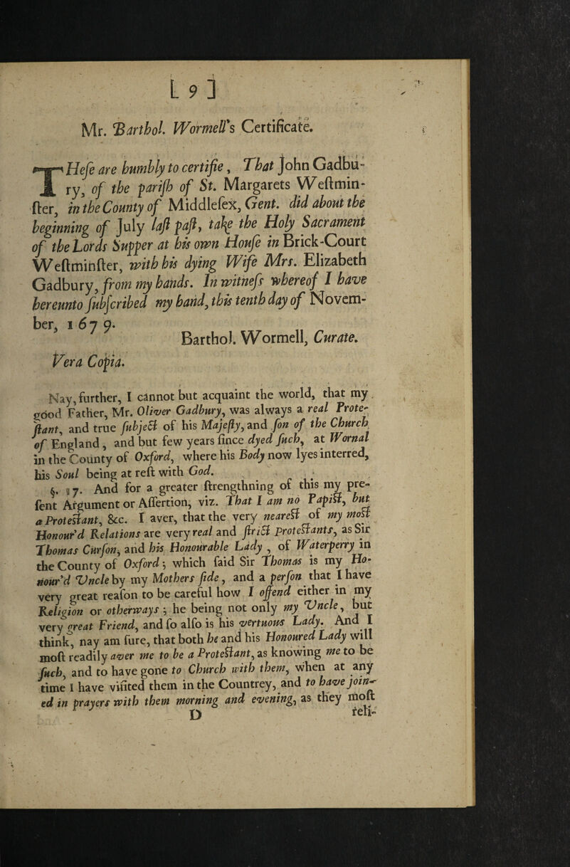 Mr. Barthol Wormell's Certificate. THefe are humbly to certifs, That John Cadbu¬ ry, of the parijh of St. Margarets Weftmin- fter, in the County of Middlefex, Gent, did about the beginning of July loft pafl, ta\e the Holy Sacrament of the Lords Supper at his own tioufe in Brick-Court Weftminfter, with his dying Wife Mrs. Elizabeth Gadbury, from my hands. In witnefs whereof I have hereunto Jubjcribed my hand, this tenth day of Novem¬ ber, 1679. Bartho). Wormell, Curate. Vera C&pia. Kay, further, I cannot but acquaint the world, that my pood Father, Mr. Oliver Gadbury, was always a real Prate- Rant, and true fubject of his Majefly, and fin of the Church of England, and but few years finee dyed fuch, at Wornal in the County of Oxford, where his Body now lyes interred, his Soul being at reft with God. • &. 57. And for a greater ftrengthning of this my pre- fent Argument or Affertion, viz. That I am no Papist, but a Protestant, See. I aver, that the very neared of my most Honour’d Relationsaxe very real and ftriSl Protestants, as Sir Thomas Curfon, and his Honourable Lady , of Waterperry in the County of Oxford; which faid Sir Thomas is my Ho¬ nour’d Vncle by my Mothers fide, and a per fin that lhave very great reafon to be careful how 1 offend either an my Religion or otherways; he being not only my ‘Vncle, but very ore at Friend, andfo alfo is his yertuom Lady. And I think, nay am fure, that both he and his Honoured Lady will moft readily aver me to be a Protestant, as knowing me to be fitch and to have gone to Church with them, when at any rime 1 have vifited^hem in the Countrey, and to have join-- ed in prayers with them morning and evening, as they uioit D fell-