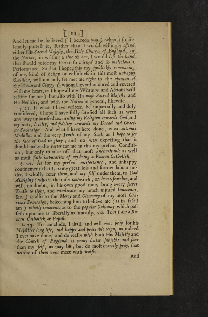 • : L >■ 1 , , And let me be believed ( I befeech yoU ) when I fo lemnly proteft it, Rather than I would willingly offend either His Sacred Majefiy, the Holy Church of England, or the Nation, in writing a line of one, I would lofe the hand that fhould guide my Pen to fo wichgd and fo malicious a Performance. So that I hope, this my publicity renouncing of any kind of defign or wilfulnefs in this nloft unhappy Omiffion., will not only fet met me right in the opinion of the Reverend Clergy ( whom I ever honoured and revered with my heart, as I hope all my Writings and A&iotts will teftifie for me ) but alfo with His moft Sacred Majefiy and His Nobility, and with the Nation in general, likewife. ; §. ^i. If what I have written be impartially and duly confidered, I hope I have fully fatisfied all fuch as were any way unfatisfied concerning my Religion towards God,and my duty, loyalty, and fidelity towards my Dread and Graci¬ as Soveraign. And what I have here done, is ex intimus Medullis, and the very Truth of my Soul, as I hope to fee the face of God in glory ; and no way expefting that it fliould make the better for me in this my prefent Conditi- on } but only to take off that mod uncharitable as well as moft falfe imputation of my being a Roman Catholic!^ §. As for my prefent misfortunes , and unhappy confinement that I, to my great lofs and forrow labour un¬ der, I wholly refer them, and my felf under them, to God Almighty ( who is the only KapS/oyvaw , or heart ffearcher, and will, no doubt, in his own good time, bring every fecret Truth to light, and vindicate my much injured Innocency, &c. ) as alfo to the Mercy and Clemency of my moft Gra¬ cious Soveraign, befeeching him to believe me (^as in facf I am f wholly innocent, as to the popular Calumny which paft feth upon me as liberally as untruly, viz. That Lama Ro• man Catholick^or Papift. > . ? ... c ' . §. 23. To conclude, I (hall and will ever pray for hia Majesties long life, and happy and peaceable reign4 as indeed I ever have done, and do really rvifb both His Majesty and the Church of England as many better fubje&s and font than my felf\ as may bfc 5 but do moft heartily pray, that neither of them ever meet with worfe.