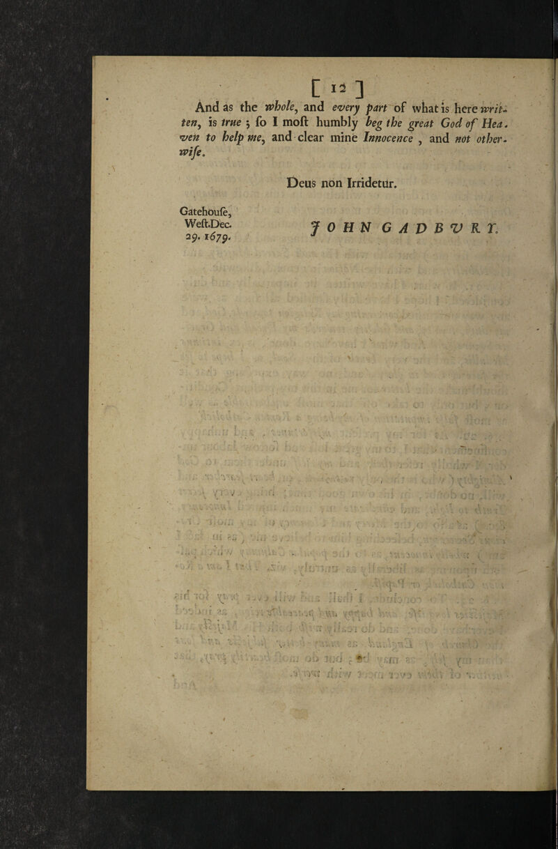 [ IS ] And as the whole, and every part of what is here writ ten, is true \ fo I moft humbly beg the great God of Hea ven to help me, and clear mine Innocence , and not other wife, Deus non Irridetilr. Gatehoufe, Weft.Dec. 29. 1679, JOHN G A D B V R T, /; — • \ %