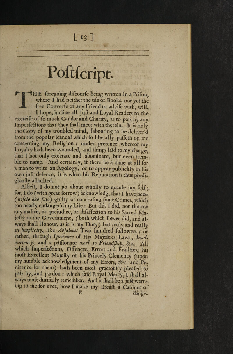 L>3] -- ar.v ■ ' tV- ■. E foregoing difcourfe being written in a PHIon, where 1 had neither the ufe of Books, nor yet the free Converfe of any Friend to advife with, will, I hope, incline all Juft and Loyal Readers to the exercife of fo much Candor and Charity, as to pafs by any Imperfeftions that they (hall meet with therein. It is only the Copy of my troubled mind, labouring to be deliver’d from the popular fcandal which fo liberally paffeth on me concerning my Religion ; under pretence whereof my Loyalty hath been wounded, and things laid to my charge, that I hot only execrate and abominate, but even trem¬ ble to name. And certainly, if there be a time at all for a man to write an Apology, or to appear publrckly in his own juft defence, it is when his Reputation is thus prodi¬ giously affaulted. Albeit, I do not go about wholly to excufe my felf $ for, I do (with great Sorrow) acknowledg, that I have been (nefcio quo fato) guilty of concealing fome Crimes, which too nearly endanger’d my Life : But this I did, not thorow any malice, or prejudice, or difaffe&ion to his Sacred Ma- jefty or the Goverhment, (both which I ever did, and al¬ ways fhall Honour, as it is my Duty) but truly and really in [implicit), like Abfaloms Two hundred followers 5 or rather, through Ignorance of His Majefties Laws, Inad. vertency, and a pilllonate %eal to Friendjbip, &c. All which tmperfe&ions. Offences,. Errors and Frailties, his moft Excellent Majefty of his Princely Clemency (upon my humble acknowledgment of my Errors, &c. and Pe¬ nitence for them) hath been moft graciqufly pleafed to pafs by, and pardon : which laid Royal Mercy, I (hall al¬ ways moft dutifully remember* And it (hall be a juft warn¬ ing to me for ever, how I make my Breaft a Cabinet of dange-