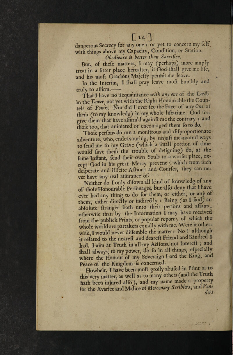 [>4 ] dangerous Secrecy for any one ; or yet to concern tny felf with things above my Capacity, Condition, cr Station. Obedience is better than Sacrifice. But, of thefe matters, I may (perhaps) more amply treat in a fitter place hereafter, if God fhall give me life, and his mod Gracious Majefty permit me leave. In the Interim, L fhall pray leave mo ft humbly and truly to affirm.- That I have no acquaintance with any one of the Lords in the Tower, nor yet with the Right Honourable the Couh- tefs of Fowls. Nor did I ever fee the Face of any One of them (to my knowledg) in my whole life-time. God for¬ give them that have affirm’d againff me the contrary ; and thofe too, that animated or encouraged them fo to do. Thofe perfons do run a monftrous and difproportionate adventure, who, endeavouring, by unjuft means and ways to fend me to my Grave (which a fmall portion of time would fave them the trouble of defigning) do, at the fame Inffant, fend their own Souls to a worfer place, ex¬ cept God in his great Mercy prevent •, which from luch defperate and illicite Aftions and Courfes, they can ne¬ ver have any real affurance of. Neither do I only difown all kind of kridwledg of any of thofe Honourable Perfbnages, but alio deny that I have^ ever had any thing to do for them, or either, or any of them, either directly or indirectly : Being (as I faid) an abfolute ftranger both unto their perfons and affairs, otherwife than by the Information I may have received from the publick Prints, or popular report •, of which the whole World are partakers equally with me. Were it other- wife, I would never difiemble the matter: No! although it related to the neareft anddeareff Friend and Kindred I had. I aim at Truth in all my Actions, not Interefl s and fhall always, to my power, do fo in all things, especially where the Honour of my Soveraign Lord the King, and Peace of the Kingdom is concerned. Howbeit, I have been tnoft grofly abiifed in Print as to this very matter, as well as to many others (and the Truth hath been injured alfo_), and my name made a property for the Avarice and Malice of Mercenary Scriblers, and
