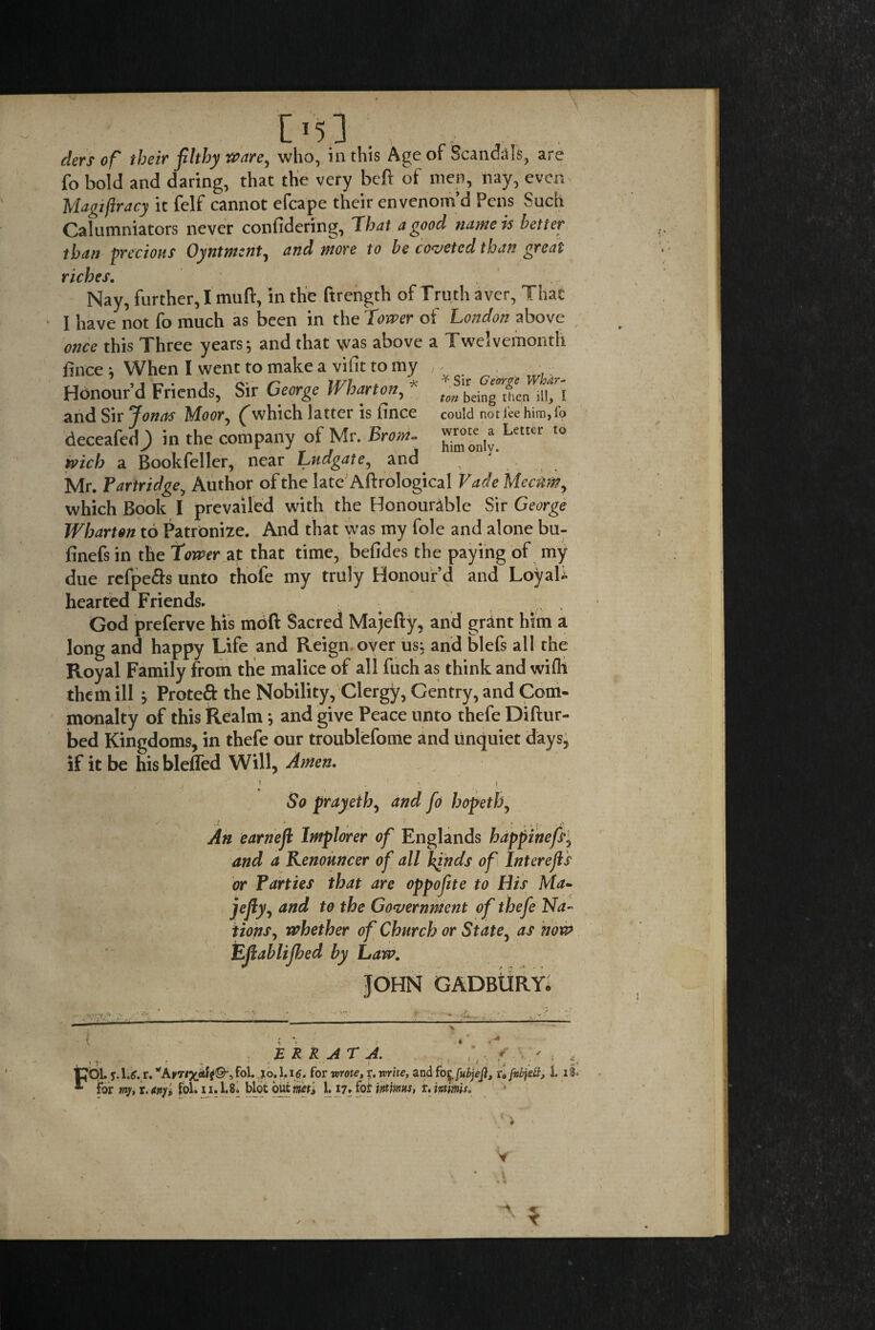 * Sir George Whar¬ ton being then ill, I could not lee him, fo wrote a Letter to him onlv. [’5.3 ; ,f: jr . ders of their filthy ware, who, in this Age of Scandals, are fo bold and daring, that the very beft of men, nay, even Magi fir acy it felf cannot efcape their envenom’d Pens Such Calumniators never confidering, That a good name is better than precious Oyntmznt, and more to be coveted than great riches. Nay, further, I muft, in the ftrength of Truth aver, That I have not fo much as been in the Tower of London above once this Three years ; and that was above a Twelvemonth Once * When I went to make a vifit to my Honour’d Friends, Sir George Wharton, * and Sir Jonas Moor, (“which latter is fince deceafed^) in the company of Mr. Brom~ tvich a Bookfeller, near Ludgate, and Mr. Partridge, Author of the late Aftrological Fade Meam, which Book I prevailed with the Honourable Sir George Wharton to Patronize. And that was my foie and alone bu- finefs in the tower at that time, befides the paying of my due refpe&s unto thofe my truly Honour’d and LoyaU hearted Friends. God preferve his moft Sacred Majefty, and grant him a long and happy Life and Reign over us, and blefs all the Royal Family from the malice of all fuch as think and wifli them ill > Proteft the Nobility, Clergy, Gentry, and Com¬ monalty of this Realm; and give Peace unto thefe Diftur- bed Kingdoms, in thefe our troublefome and unquiet days, if it be his blefled Will, Amen. i * So prayeth, and fo hopeth, An earnefl Implorer of Englands happinefs, and a Kenouncer of all finds of Interefis or Parties that are oppofite to His Ma~ jefty, and to the Government of thefe Na¬ tions, whether of Church or State, as now Efiablijbed by Law. JOHN GADBURY* ' v'- '* ;U. i. Ft ERRATA. , ‘y. ' j. \.g. r. *Aytfob 1* for wrote, y. write, and fo ^fubjejl, u fab jell, 1. i r my, r. any, fol. 11.1.8. blot but met, 1.17. fot intims, t. minis. «x.
