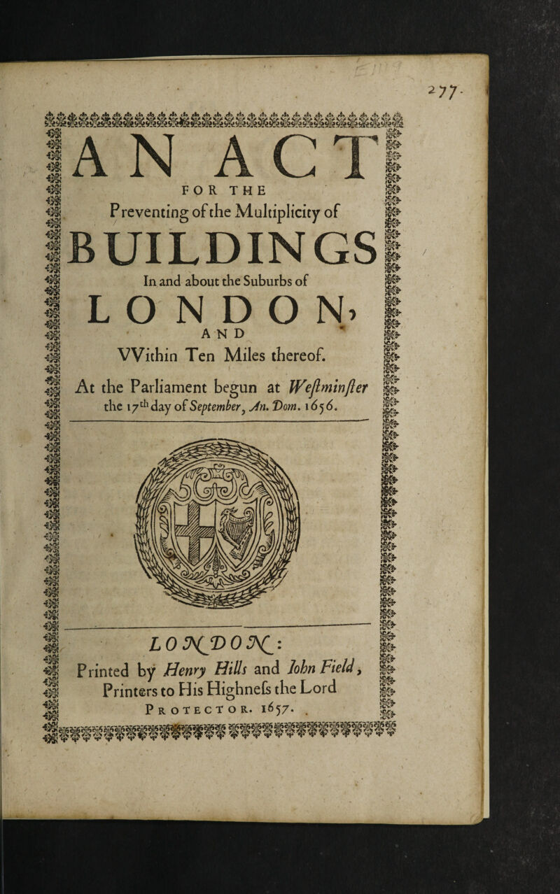 / 77 sox 4^- AN ACT F O R T H E Preventing of the Multiplicity of BUILDINGS N In, and about the Suburbs of L O D O AND VVithin Ten Miles thereof. I At the Parliament begun at Wejlminfter the 17“^'day of September, Jn. Dom. 16^6. •-OX m ‘'OX m m mi m m m m m ■E^ 1 Z.05\(^2)0^: Printed by Hewy Hills and lohTiPi€ldy Printers to His Highnefe the Lord Protector. 1657. . m XTAa. fW* ^