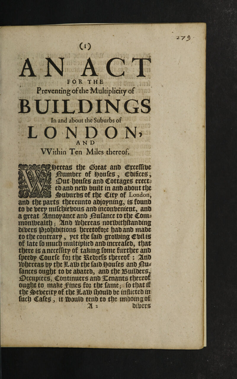 ^7 S> AC FOR THE f ' ^ ^ ^ - a -, , j. ^ Preventing of the Multiplicity of BUILDINGS In and about the Suburbs of LON D o AND VVithin Ten Miles thereof. t i^t (0;eat anh Cjcceini^e il2ttmber of i^ottfcsf, cotfices, iDttt-hOttfes ano Cbttajses erect? eoatio nett) built in anb about ti)e ^ Suburbs of the City of London, anb the parts thereunto abioyning, is founb to be berp mifchiebous anb inconbenient, anb a great :^nnopance anb ilinfanceto theCom^ monibealth; ^nb tt)hereas nottt)ithftanbing bibers l^j^ohibitions htretofoje habanb mabe to the contrary, pet the faib grotbing Cbil is of late fo much multiplieb anb increafeb, that there is aneceffitp of tabingfome further anb fpeebp Courfe fo? the 3Reb?ers thereof x :3*nb Jbhereas bp tht ?latt) the faib l^oufes anb |2u fances ought to be abateb, anb the Builbers, £>ccupiers, Continuers anb Xenants thereof ought to mabe irines fo? the fame; fo that if the ^eberitp of the Hatt) fhoulb be inflicted in fuch Cafes, it iboulb tenb to the undoing of ✓