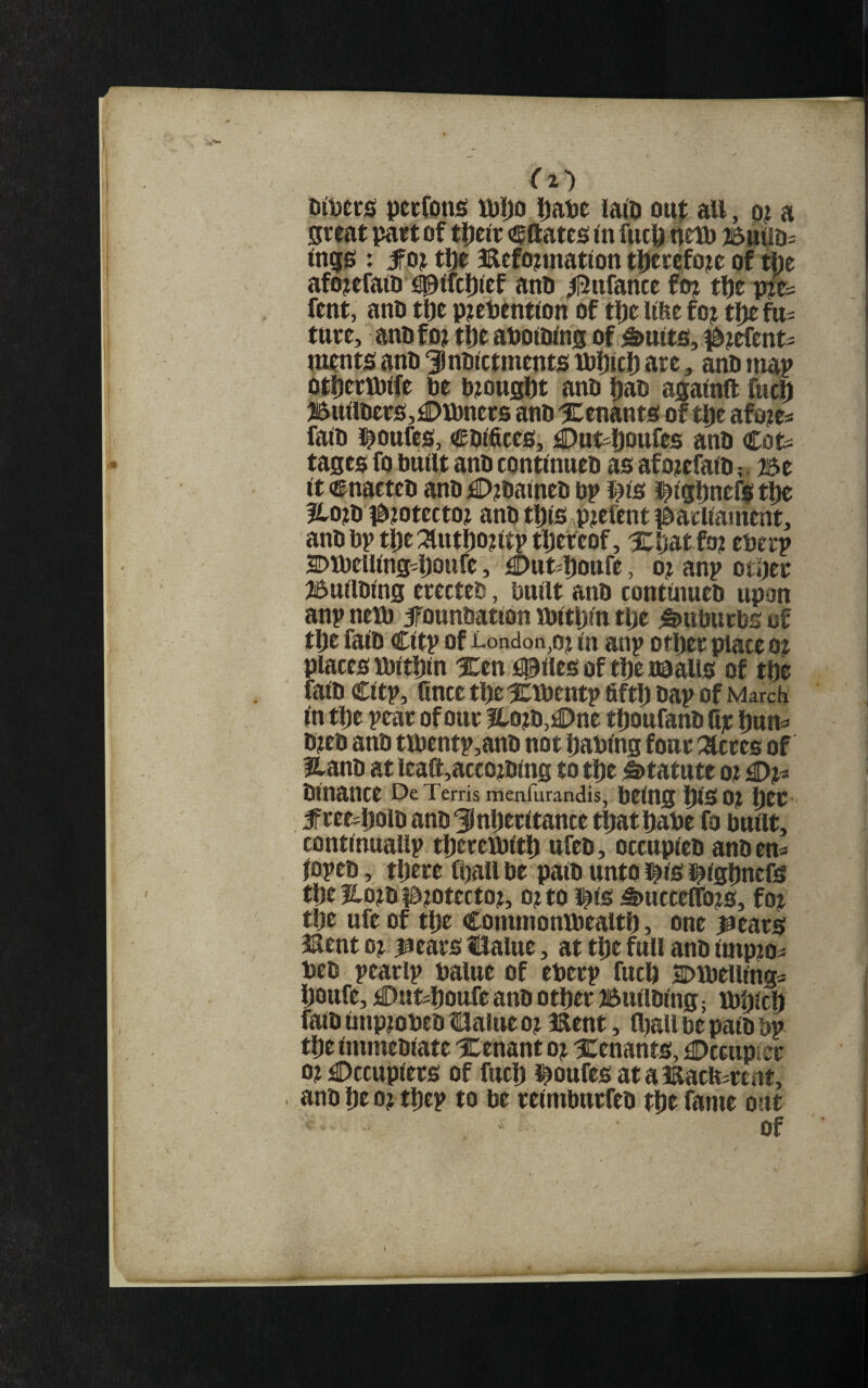 nitiecs pecfons njijo ipaije iaio ouf all, a great part of t|)elr <®ftates in fucp tteU) isnuoi ingg : the Befojtinatlon tpcrcfoje of the afojefato #uci[)ief anh ^ufance fo? the pye^ fent, ano the p?ehentlon of the hfte foj the fu¬ ture, anhfo? the aholWns of ^uits, #?efent= ments anh ^nhlctments ihhich are, anh map Othencbife he bmught anh hah againft fuch Btttlhers,£»Lhners anh ICenants of the afo?es faih i^oufcs!, chlfitcs, £)nt-houfes anh Cot= tages fo built anh contlnueh as afo?efalh ?. Be It enarteh anh £>?halneh bp l^ls l^lghnefi the llo?h l^mtecto? anh this pielent parliament, anh bp the :3lutho?ltp thereof, Xhatfo? eberp SDJbelllng^houfe, jaDutjhoufe, o? anp other Bullhlng erecteh, built anh eontlnueh upon anp nem jfounhatlon Jblthln the Suburbs of the falh Cltp of London,oj In anp other place oe places mithin Xen fillies of the naalis of the falh Cltp, fince the ictbentp fifth hap of March m the pear of our lloth,^ne thoufanh Cje hun^i hjeh anh tibentp,anh not hablng four :3lcres of fz^anh at leaft,accozhlng to the Statute oz £)z^ hlnance De Terris menfurandis, being pSOZ htt ■ 5free-holh anh inheritance thathabe fa built, contlnuallp thereiblth ufeh, occupleh anh em lopeh, there flzall be palh unto l^ls l^lghnefs the 3lozh|l>zotectoz, ozto i^ls i&ucceflhzs, foz the ufe of the Commonibealth, one jiears iSent oz laears llalue, at the full anh impzo- beh pearlp balue of eberp fuch Dlbelllnga houfe, tOut^hottfe anh other Bullhlng; Ibhlch falh impzobeh Hilaiue oz i^ent, flzall be palh bp the immehlate tenant oz Xenants, £)ccupier ozDccuplers of fuch i^oufesatamacferent, anh he oz thep to be relmburfeh the fame out of