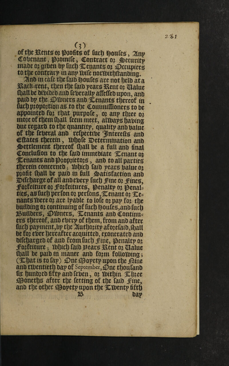 \ oftl)e aaentjg oj of fitcl) J^oufco, Znv Cotjenant, #?omtre. Contract o? ^ecurttp maoe o? sioen ftp fuc^ tenants oj Occupiers to tDe contrarp in anp iftifc notrftitliftanftins* :^nft in cafe t^e faift J^oufes are not Ijelft at a Bacfe^rent, tpen tlje faio pears Bent oj Halue C^U fte ftiftifteo anft fefterallp alfeifeD upon, anft paift ftp ttft Offtners anft tenants tljereof in fiicD pjopojtionas to tlje Conimilfioners to fte appointeft fo? tijat purpofe, o? anp tl)?ee o? mo?eoft|)emfbaU feemmeet, aWftaps leaping oneregarft to tDe guantitp, ciualitp anft Paine of ttie feperal anft refpectiPe ^nterefts anft eftates tlierein, KPliofe Sftetermination anft Settlement thereof (^all fte a full anft final Conclufion to tl)e faift immeftiate tenant oj ^:enants anft 0?op3tieto?s, anft to all parties tDerein concerneft; icftljicl) faift pears Paine o? profit ^all fte paift in full Satisfaction anft 2)ifcl)arge of all anft eperp fuel) ifine o? ifines, ifO)feiture o? ifojfeitures, iftenaltp o) ^enau ties, as fuel) perfon o? perfons,l[:enant qi Xe== nantsiCftereojace ipaftle tolofeojpapfoj tl)e ftuilfting O) continuing of fuel) l^oufcs,anft fucl^ jSuilfters, OlPners, tenants anft Continue ers tl)eceof, anft eperp of t^tm, from anft after fuel) papment,ftp tl)e :^utl)D)itp afo?efaift,a)all fte foj eper Dereafter acquitteft, ejeoneraten anft ftifcl)argeft of anft from fuel) jfine, i&enaltp oj ifojfeiture; lPl)icl) faift j^ears Bent o? tUalue C^all fte paift in maner anft fo?m folloiping; (Xl)at is to fap) One fpopetp upon tDe iI5ine anft tfftentietl) ftap of September, One ti^oufanft C]c l)unft)eft fiftp anft fepen, o) Bjitl^in %hec i00onetl)S after tl)e fetting of tl)e faift jfine, anft tl)e otl)er fl0opetp upon tiDe IClPentp fiftl^ ftap