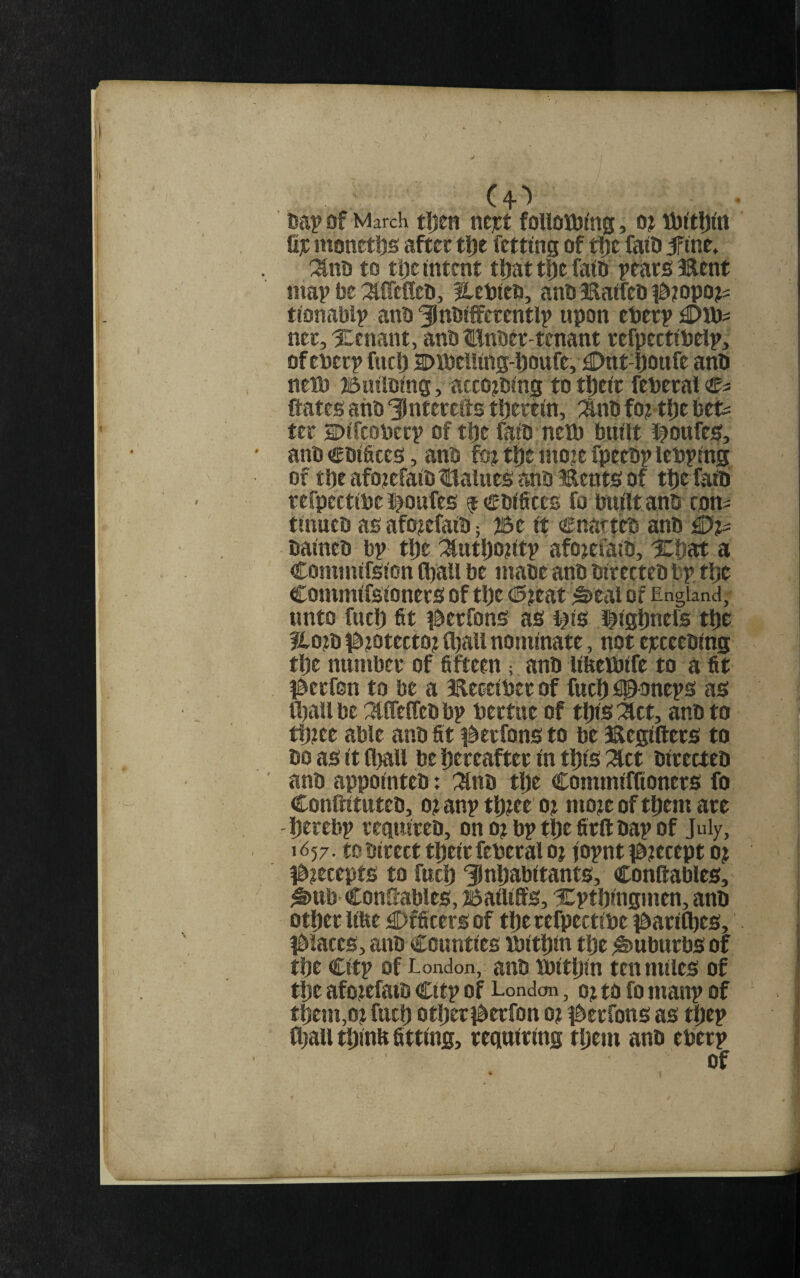 of March tljen nejct foUoiL0(ng, o? iibrtlji'tt fij: monetijs after tl)e fctting of t!)C faiO jfine, :ino to tlje intent t^at t0e faiD pears Bent map be :^{refleii, Hebieo, anb Baifeo #iopo?s tionablp anb '^nbiffcrentlp upon eperp ner, Xenant, anb ttnbertenant refpectibeip, of eberp fuel) 2>lbe!!ins-i)Ottfe, £)nt fjonfe anb netb 25u!lbing, acto^bing to t|)eir feberai ftates anb '^Intercits tljerein, :Snb fo? t{)e Uu ter SDifeoberp of t|)e faib nelb built #ottfes, anb cbiSces, anb fot tlje moje fpeebp lebping of tl)eafo?efaibtlaiues anb Bents of tlie faib refpectibe i^oufes f cbificcs fo built anb com tinueb asafo?efaib; ®e it cnatteb anb iDi?^ baineb bp tl)e ^utl)o?itp afo^efaib, Xliat a Commifsion CbaU be mabe anb birecteb bp tlje Commifsioners of tl)e 0ttat ^eal of England; unto fuel) fit i^erfons as l^is l^igliners tl)e ?lo)b ^^iotecto) fl)all nominate, not ejrceebing tl)e number of fifteen; anb lifeeibife to a fit ^^erfon to be a Beceiber of fuel) isponeps as fl)all be ^tlTeffeb bp bertue of tl)is :act, anb to ttbee able anb fit ^^erfons to be Begifters to bo as it fl)all be l)ereafter in tl)is :^ct birecteb anb appointeb: :^nb tlje CommifKoners fo Conftituteb, o? anp tl))ee o? mo)e of tfiem are l)erebp requireb, ono)bptl)efirftbapof July, 1^57. tobirecttpeirfeberalo) fopnt ib?ecept oj J0?ecepts to fuel) 3}nl)abitants, Conftablcs, ^ttb ConSables, Bailiffs, Xptbingmen, anb otl)er lifte €)fficers of tl)e refpectibe ^^aril^es, j^iaccs, anb Counties ibittbn tt)e Suburbs of tbe Citp of London, aub tbitl)in ten miles of ti^e afojefatb Citp of London, 0) to fo manp of tbem,o)fucl) otljeri^erfon o? i^ierfons as tljep fl)all tl)inb fitting, requiting tl)em anb eberp