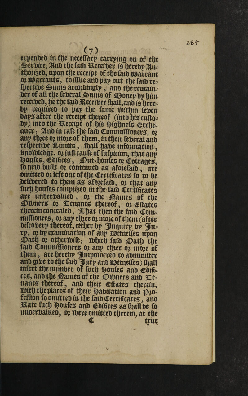 c?) tjcpeniieti to tlje neceffarp cattptog on of tfje ^ecpite; :^nb tljetoto Beceiper to|)erel)p:^tt^ tl)03ti5ei), upon tl)e receipt of tl)e fato nparrant oj naarrants, to OTue ano pap out tpe fato re= fpecttoe §>ttms accototoglp, ano tperemato- oer of all tpe federal §>nms of uponep op htoi recetoeo, Ije tpe fato Eecetoer toall,ano to Ijeres bp reqnlreo to pap tl)e fame ibJtDto feben baps after tlje receipt thereof (into Ijto cutto^ op) Into tpe aaeceipt of Dto i^lgDnefs e]ccl> qner; :^no to cafe tpe fato Commlfltoners, o? anp tpjet o? mo?e of tDem, to tljelr feberal ano refpectibe fLimits, toaii Dabe tofomtation, bnotbleoge, ojfnftcanfeof fnfpiclon, tliatanp i^imfeo, coiftces, ,£)ttt5l)Ottfes o? cottageSj fo neb) bttllt 0? contlnueo ao afo?efalo, are omltteoo^left out of t!)e Certificates fo to be joellbereo to tDem as afe^efaio, o^ tpat anp fttcip bottfes C0mp?l5eo Intbe faio Certificates are unoerbalneo, o? tpe ii5ames of tbc jSDMmers o? ^tenants thereof, o? eftates tperelnconcealeo, ICbat tpen tDe tolo Com= mllfloners, o? anp tp?ee o^ moje of tpem (after Olfcoberp ttiereof, either bp Snqnlrp bp tp, ojbpejramlnatlon of anp BPltneUes upon jaDatl) 0? otperiblft; bjpicl) faio £)atb tpe falo Commlffloners o? anp tlbee o? mo?e of t^em, are Derebp 3lmpoibereo to aotnlnlfter ano gibe to tpe faio ^iirp ano naitnelfes) C^all Infert tDe number of fucD l^oufes ano coifi^ ces, ano tDe /|2ames of tDe ;©tbners ano nants thereof, ano tDelr Cftates tDereln, ibltD tDe places of tDelr i^abltatlon ano mo- feflion fo omltteo to tDe faio Certificates, ano Kate fucD l^onfes anO coifices astoallbe fo unoerbalneo, o? ibtre omltteo tDereln, at tDe C true