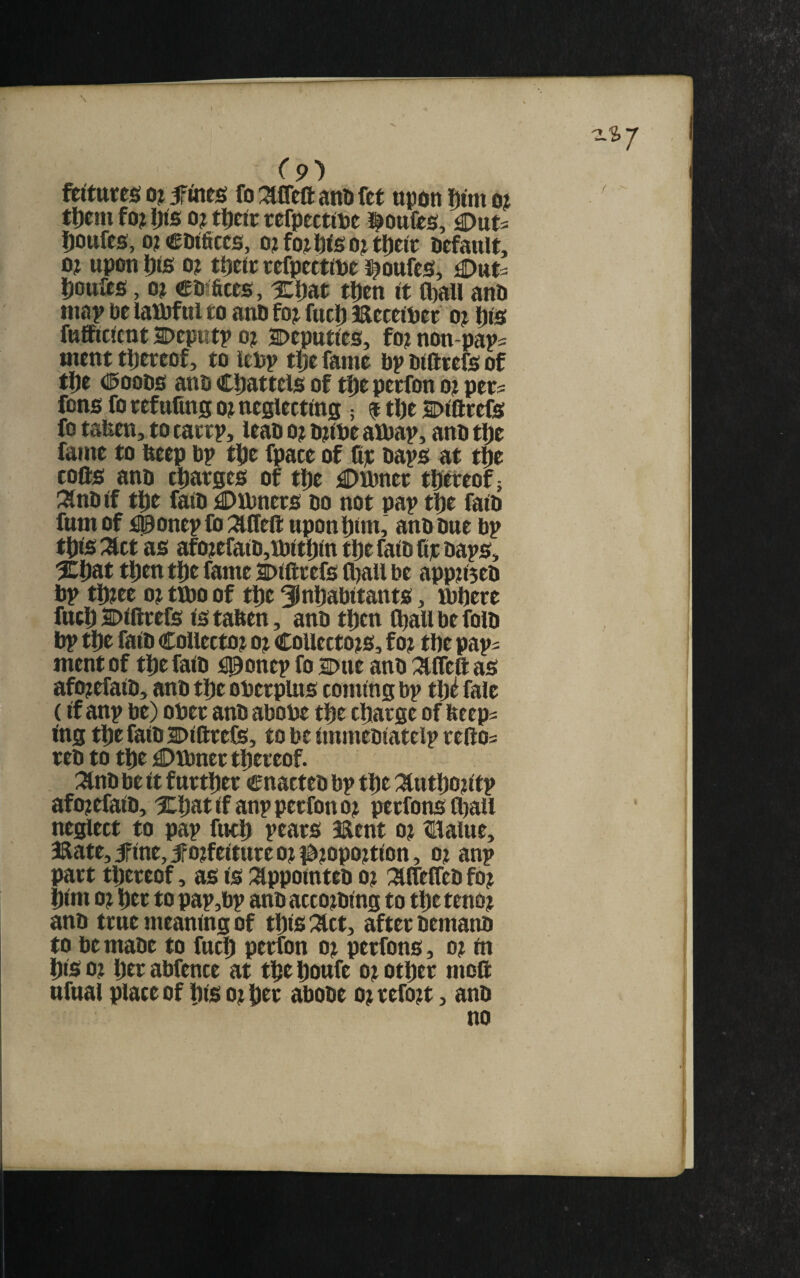 I (9^ ftitttttsi o; fines fo met anD fet upon Dim o? tljeni fo? I)is 0? ttfeit refpecttpe toiifts, ^nu ^ottfes, o?CD<ficcs, o?fo?I)iso?tl)ctt: Default, 0? upon Dts 0? ttjete eefpctftDe s^oufes, ^nu l)ouas, 0? CDifices, iLljat tljen it fl)all auD map De lawful to auD fo? fuel) mcceiDet o? (jis fttfficicttt Depiitp 0? Deputies, fo? nou-pap= meut tljereof, to leDp t!je fame bp Dlfttefs of tl[)e DooDS anb Cliattels of t^e perfon o? pets fons fo tefufing o? neglecting; f tbe Dlfttefe fo taben, to tattp, lean o? D?lbe albap, anb t^e fame to beep bp tlje fpace of lip baps at t^e tofts anb cljatges of tlie £)ibnet tljereof; ;Snblf ttie faib £)iLbners do not pap tfie faib fumof i0onepfo::affeftuponl)im,’ anb Due bp tixs :act as afo?efaib,ibitipm tlje faib ftp baps, %iiat t|)en tDe fame Dlfttefs fliall be app?i3eb bp tl)?ee 0? tmo of tlie Slnljabttants, mbete fttcD Dlfttefs IS taben, anb tljen l^all be folb bp tl)e falb CoUecto? o? CoUecto?s, f o? tbe paps ment of tlje falb fl^onep fo Due anb :aifeft as afo?efalb, anb tije obetpUts coming bp tb^ fale (If anp be) obet anb abobe tbe cliatge of beeps I'ng tbefalDDlftteCS, to be immeblatelp teftos teb to tbe £)ibnettbeteof. . :anb be It f uttliet cnacteb bp tbe :autbo?ltp afo?efalb, iCbatlfanppetfono? petfonsibau neglect to pap fuel) peats aaent o? ?lialue, 3Rate,5Flne,iFo?feltuteo??^?opo?tlon, o? anp patt tbeteof, as is :^ppointeb o? mifeb fo? blm 0? bet to pap,bp anb acco?blng to tbeteno? anb ttue meaning of tblfi %tty aftet bemanb to be mabe to fucb petfon o? petfons, o? m bis 0? bet abfence at tbe boufe o? otbet moft ttfual place of bis o?bet abobe o?tefo?t, anb no