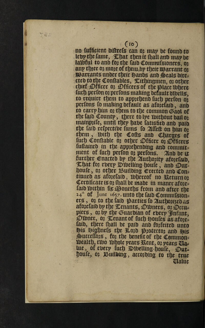 (lO) no oifttefe can o? mat> be fount to lebp tl)c fame, %tfnt tDen it ^au anb map be laibful to anb fo^ tbe faib Commtfsiioners, o? anp tl)?ee oj mo?e of tljem^bp t^eie naareant o? jeattants unbee t^eie J^anbs anb ^eais biees cteb tottje conftables, XrtDtogmen, o? otJ)ee clXef ;©fficee o; £)fficees of tlje ^blace mipcee fucD peefon o?peefons mafetos befaultbibelis, to eequice tJ)em to app^etjenb fuel) peefon oj peefons fo matangbefault as afojcfaiD, anb to caeep Dim o? them to tJ)e common d^aol of tl)efa)b Countp, t®eee tolpe XbitDout bad oj mainpdfe, until tl)ep Dane fatisfieb anb path tipe faib eefpettlbe (Urns fo :acreft on l)lm o? tf)cm, ttiltl) tbe Colls anb Cijaeges of fuel) Conllable o? otl)ee Dfficee o? Dfficees fuftaineb in tlje appjetienbins anb commits ment of fuel) peefon o? peefons, :^nb be it fuetDee cnacteb bp tl)e ^utliodtp afo?efaib, %t)at fo? ebeep Dibelllng-Doufe, anb £>nt- boufe, 0? otljee Bullblng ceecteb anb Cons tittuebas afo?efalb, )bl)eeeof no metueno? Ceetificate is o? fl)au be mabe In manee afo?es falb mitDln fie ^onetfis feom anb aftce tfie 24* of June 1657. unto tfie falb CommllSlons ees, 0? to tfie falb ibaetlesfo:3tutfio?i5ebas afo?efalb bp tfie tenants, £)lbnees, 0? j^Dccus plees, 0? bp tfie d^uaeblan of ebeep infant, £)lbnee, 0? ^tenant of fuel) l^oufes as afo?es falb, tfieee (fiall be palb anb fb?felteb unto l^ls l^lgfinefs tfie jLo?b tb?otecto? anb J^is ^uccefli(?s, fo? tfie benefit of tfie Commons ibealtfi, tmo ibfiole peaes aaent, 0? pcaes tHa* lue, of ebeep fuel) snbelllng-fioufe, Dut- fioufe, 0? J5ttllblng, acco?blng to tfie teue Haiue