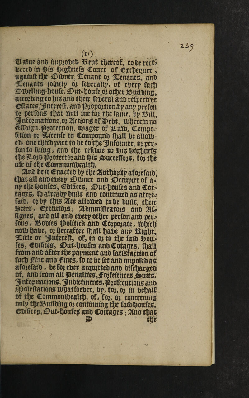 s tialtte anti tsnpiOteD 3Rent tijewof, to ht rccs^ Dcrtt) (n Coart of €)ctl;fc,ucT, aga^nft t|)e C>tt)ner, 5Cenant d? Xenantd, and tenants jointly o? feueraUp, of eijtrp fuel) DmelUng-Dottfe, €)ut=l)oarr,o? otljcr )6u)ld!ng, acco?dtns to iDKs and tl)ttr federal and refpcctide eCates^dtertR, and l^jopo^tibnidp anp per fun 0? perfons tljat rdill fuefo? tDefame, dpisai, 3!nfojniat!ons,c? :^r.ttong of2>ebt, tdberetn nd €IIalgn, i&jotectton, naager of Hatt), Compo- fitton 0? ILlcenfe to Compound fljall be alloid- ed, one tl)lrd part to be to tbe ^nfomitr, cj pet=» fon fo fumg, and fl)e readue to ^ie ^^tgbnefs tpe 5L0J0 i^totecto? and !|ls ^^uctelToja, f o j ufe of tbe Commonlbealtb; 3lnd be ft enacted bp tbe antbdfttp afotefafo, (that all and eberp €)rbner and Dccnpicr of a* np tbeijoufes, edifices, £>at-bOnfts and Cots tages> fo alreadp bnnt and continued as afoje^ faid, o?bp tbls Ztt alloxbed to be buftt, tbetc i^eirs, cpettttojSi iXdmlnlftrafots and Ggnes, and all and eberp other perfon and per^ fons> Bodies #olltfta and Cojpo^ate, ibbleb notd babe, oj Ijereafter Cball babe an^> IRtgbt, ICftle or ^Intereft, of, in, o? to tbe faio i^oti* res, edifices, £)ntsbourcsandCotaged, ^aii from and after tbe papment and fatlsfactlon of fucb if ine and jfines, fo to be ftt and impofed as afoftfaid, befojeber acguittedand dircbarged of, and from all l^tnaltles,forfeitures,^nlts. informations, indictments, ^rofetutlotis ann i^oleftatlons ibbatfoeber, bp, for, or In bebaif. of tbe Commonibealtb, of, for, or concerning onlp tbcBufiding or continuing tbe faldl^oufes, Cdificeg, £)u^bdttres and Cottages; :3lnd tljat tbe f