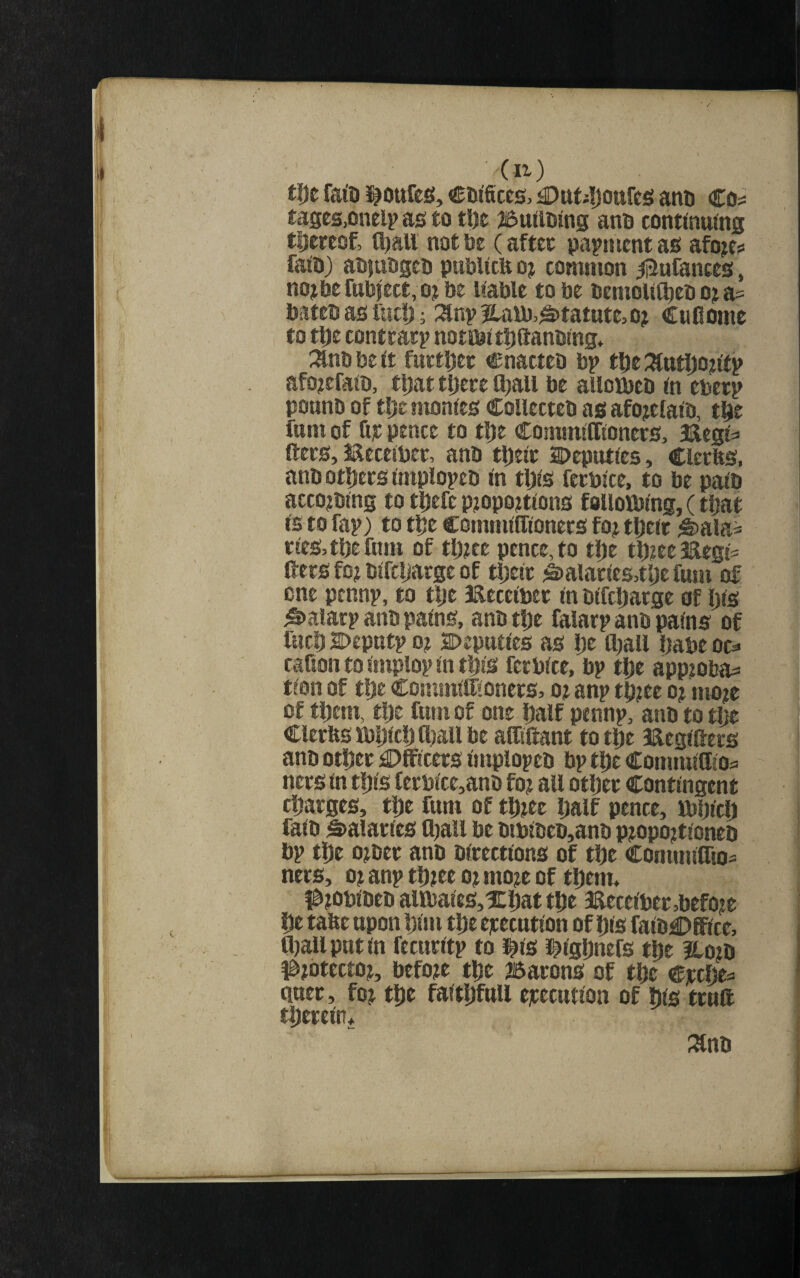 (It) tl)e fato ]^Ottfes, ccilceg, £)ttt4j0ttfc£! anu €o^ tages,onelp as to tl)e 25u(lDing ano conttnuing tijcreof, tl)aU not be (after papnicnt as afo^e? faio) aojutigei) pubUcte oj common ^ufances, nojbefub|ect, o?be Uable to be bcmou^eb o;i a= bateb as fut!) ^ :^np |laU)>^tatute,o? CuOome to tDe contrary notibt tDttanbmg* :anb be it furtljer cnattcb bp tfje :^utl)on'fp afo?efaib, eijat tl)ete ftiall be alloibeb (n ebecp pounb of tl;e montes Collecteb as afojefatb, t^e funi of Gt pence to tl)e CommiCftonecs, Hegt^ ftecs, Eeccibcr, anb tl)etc SDeputres, Clerfts, anb otGets iniplopeb <n tl)(s fecbite, to be path acco^bing to tGefe p?op0?t^ons follotbing, (t^at IS to fap) to tGe commtffioners foj tljerr ^ala^ ctes,tl)efum of ttjece pence, to tlje tl)?ee3Regj= ftecs fo? Wfcljarge of ttjeic ^Dalacies^tljefum of one pennp, to tlje IReceibec m bftcGatge of !)(s ^alacp anb pains, anbtDe faiarp anb pa^ns of lucG Sbeputp 0? Deputfts as Ije ftjau Dabe oo caGon to Gnplop in t^ls fecblce, bp tlje appioba^ tlon of t!)e Cominlftionecs, o? anp tp?ee oj mo^e of tftem, tije funi of one Ijalf pennp, anb to t!je Cler&SMjlcijajaUbe aftiftant totipe Jaeglftecs anb otDec £)ff!cecs implopeo bp tl)c Conimlflloa nets in t5)ls fecblce,anb fo? aft otijec Contingent rijacges, tije fum of tG^ec ijalf pence, ibljlcl) falb Naiades Ojaft be biblbeb,anb p?opo?tloneb bp ti)e ojbec anb blcectlons of tfte Commlflto== nets, 0? anp tfteee o? mo?e of tDem. #?obibeb allbales,X|)at tfie 3ftecelbec,befoit fie tafte upon !;lm tlie ejcecutlon of Ijls falb€>ffice, Oiaftputln fccttcltp to i^ls J^lgGnefs tlie Hoeb #?btectoj, before ttje batons of tGe e]ccfte=> qaec, foj tDe falt^ifnW ejcecntlon of bis ttnft tiieceln* :^nb