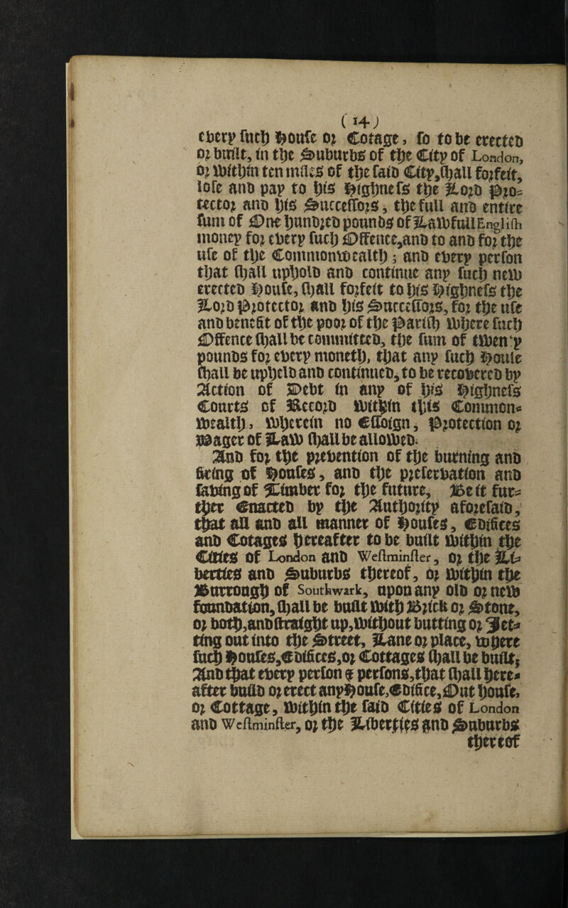 fuel) o? Cotage, fo to be erecteo OJ bltflt, in tljt Suburbs of t^e Cftp of London, b? ibaijm ten mdes of tl)e faio C(tr,(^all forfeit, lofe anb pap to Dis ^^tgbntfs t^e |lo?b tcctoj ano i3(s ^ncceffojs j t^e full anb entire funi of €)ne ijanbjeb pounba; of itarofuUEngUih inonep foj tberp fuclj £)ffence,anb to anb fo? tlje ufe o£ tlje Coinniontbcaltl) 5 anb eberp peefon tijat lljall uptioib anb continue anp fuel) neui erecteo J^oufe, lljail forfeit to Dis i^lglinefe tbe Hojo i^^otectoj anb Ijls ^utcclTojo, fo? t^e ufe anb benefit of t^e poot of tl)e f&arllb ttiljete fueb ^Dffencell)allbtc0mmltteb, tOe Turn of tlben-p pounbs foi eberp monetlx tDat anp fuc|i i^oule iball be upt)tlb anb contlnucbjto be recobercb bp nactlon of SDebt In anp of ,|jis t^igljnefa courts of ^ecoj^b Iblt^ln tilts Conunon« JbealtI), sb^ereln no ctloign j ibjotectlon oj stager of fLavb fliail be aiioibeb. :3iib fo; p;ebentlon of t^e burning anb StOig t)f ponies, anb tlje p;eferbatlon anb febtng of ^timber fo; tDe future, 35e tt furs Cnacteb bp :%ntt)o;ltp afo;efalb, t^ an anb an manner of i^oufes, Cbifices anb Cotages iiereafter to be built ibltfiln tlie entea of London anO Wefiininfler, 0; tljt berttea anb Suburbs tilereof, 0; tbttliln tlie l&nrrongD of soutkwark, upon anp olb o; nem founbatton, ll^all be bunt tbttD £5;lcb o; S>tone, o; botD,anbnratgt)t up,ibttDout butting o; out into t^e Street, iCane o; place, topere fiic$ i^onfes,Cbtfices,o; Cottages ^ail be butitj :nnb ^ eberp perfon 9 perfons,tDat l^aU Here* after bnfib 0; erect anpi^ottfe,ebifice,]|)ut i)onfe> 0; Cottage, tbittlln tDe fitb Cities of London anb weftminaer, o; tDe flllbetrtts gnb i&uburbs tDertof