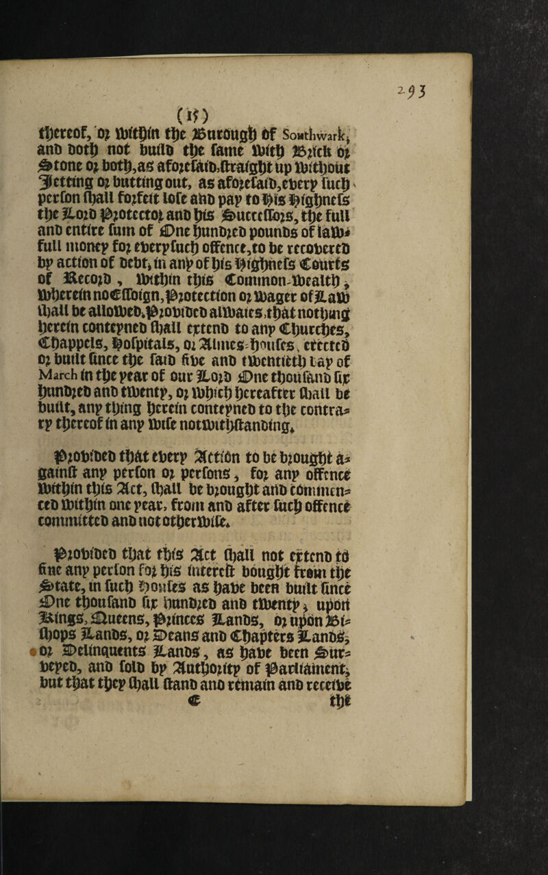 w tljeteof, 0^ tDe ]&n£dU0l[) of SoMtiiwaricj anD ootD not ouao tDe fame lOit^ Ot ^tone 0} bot^,as afo^eliitUQratStlt bp fbitfjiout ^netting bntttngout, as afo^tfa(b,cberp fucb pceCon (^U forfeit lofe abb pap toi^ifs l^tgDnefs tbe ?lOiD ^8i?otcctot anb |Hs ^S)ut«(&js, tt)e full anb entire fnm of £>ne ^nb^eb pounbs of lalb< full monep foj eberpfuc!) oCFence,to be recobereb bp action of bebtj in anp of l^ls ^iglmefs Courts of H&ecojb , UHtbln t|)ls Common^ibealtb ^ {|^erelnnoefl'olgn,idmtectlon o^ibager of|Z.aib ibail be atlotbeb>)Omblbcb aiibaies.tiiatnotbing Ijereln contcpneb fljall eictenb to anp Churches, Cbappels, l^ofpltals, Oi ^^lines^ipoufcs ^ etectcb o; built fince t|)e faib fibe anb tmcntietb tap of March In t^e pear Of our fto^b ;©ne tboufanb Cjc imnb^eb anb tmentp, oj mipcl) hereafter (bail be built, anp tping bteeln contepneb to tbe contra® rp thereof In anp ibife nottbitliftanblng* l&iobfbcb tiiat eberp ^cflbn to be bjougfit a^ galnft anp perfon oj perfons, foj anp offtnee Ibltblu tbls ^ct, (ball be bought aub comnun® ceb ibltbln one pear, from anb after fneb offence commltteb anb nototpenblteA ^jobibeb that tins zet ^aii not wtcnb td fine anp perfon fof bis interc& bought from ti;e ^tate,mfucb s?onfes as babe been built fince ^ne tbonfaub fie bunb/eb anb tlbentp» nPbtt iseings, i^ueens, 0;lnccs ILanbS, mnpbn^l® (bops Hanbs, oj speans anb Chapters jlanbSj • 0? l>ellnguents Hanbs, as babe been ^ttr® bepeb, anb folb bp ;^ntboutp of f^aidiamentj but that tbep (ball llanb ano remain anb receibe c m