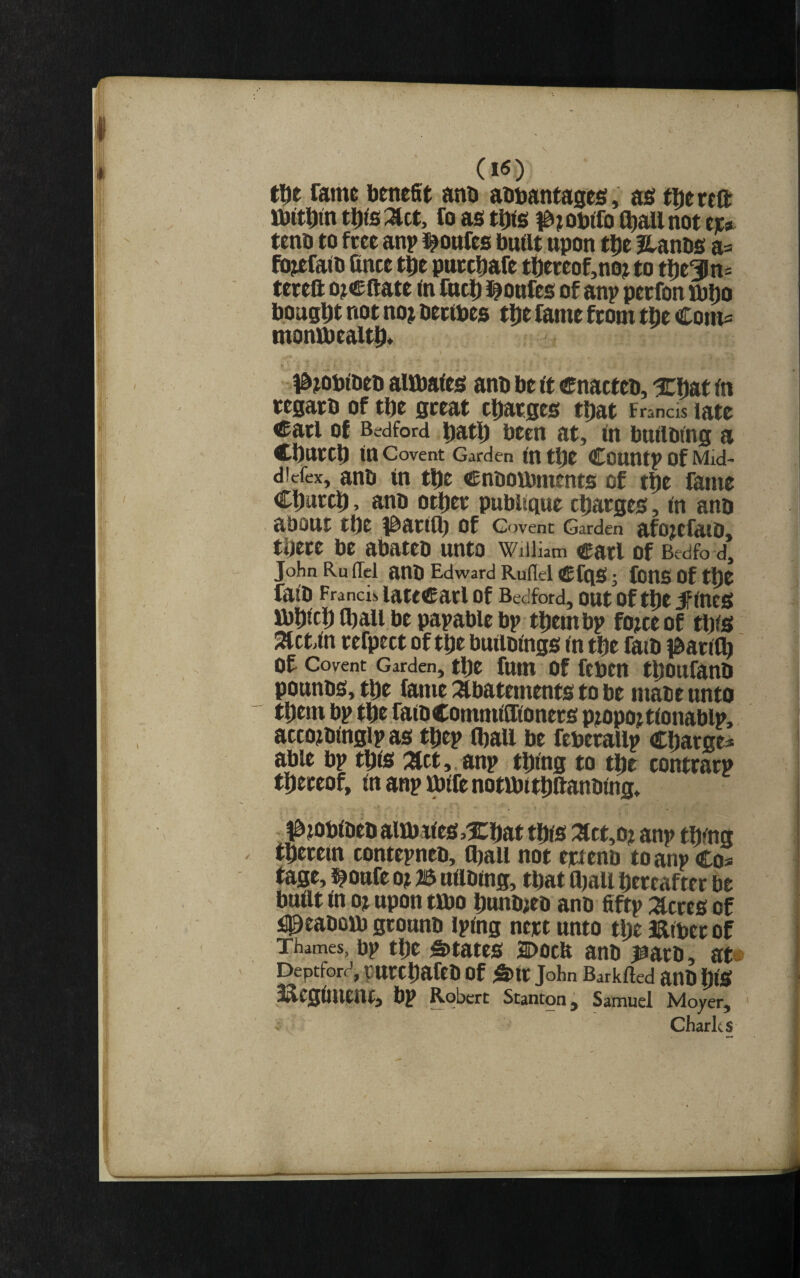 Ciey tUe Tame benefit anb abbanfages, as tDereft ttJitbin ti)fe:act, fo as tbte (^allnot ee^ tenb to free anp l^onfes buflt upon tbe Hanbs a= fojefaib fince tpe pnecbafe tbeeeof,n0j to tlbt3ln= tereft oj® ftate <n fncD l^onfes of anp peefon ttJbo bought not noj betibes tDe fame from tbe Com= monibealtl^. ) ia?obibeo aifbates anb be ft enacteb, ^CDat fn tegaeb of tbe great ebaeges that Francis ®atl of Bedford batb been at, in bnaoing a Cbntcb in Covent Garden in tbe COUntp of Mid- dicfex, anb in tbe enbotbments of tbe fame Cbwtcb, anb otbet pubbque charges, in anb about tbe i^ariib of Covent Garden afo^cfaio, there be abateb unto William carl of Bedfo d, John Ru (Tel anb Edward RuHel CfqSf; fonS Of tbt faib Franci!, latCCatl Of Bedford, OUt Of tbt 5PincS ibbicb tball be papable bp them bp fojee of tbis 2tct.in refpect of tbe builbings in tbe fatb #ari(b of Covent Garden, tbe fum Of ftbtn tboufanb pounbs,tbe fame :abatements to be mate unto them bp tbt faib Commiffioners p?opo?tionablp, accoibinglp as tbep (ball be feberallp Cbarge* able bp tbis 'XLtt,. anp thing to the contrarp thereof, in anp mife notlbitbftanbing, l^iObibebaitbties^Xbat this :act,o? anp thing therein contepneo, tball not ejetenb to anp Co« tage, l^oufe o? B uilbing, that ajall hereafter be built in ot upon tibo bunb^eo anb fiftp :acres of i^eabon) grounb iping nejet unto the Biberof Thames, bp the S)tates 2Docb anb j^arb, ate Deptford, purebafeb of S>ir John Barklled anO biS ^egimenr, bp Robert Stanton j Samuel Moyer, Charks