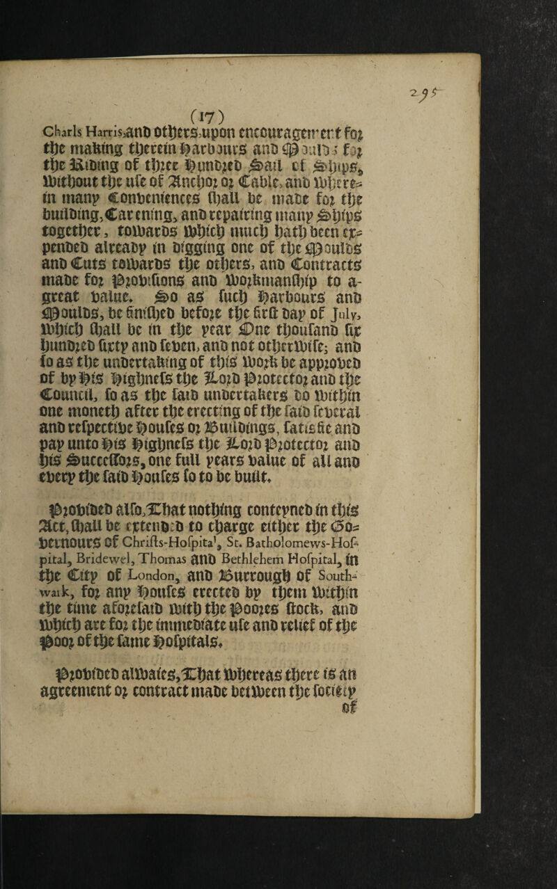 charis Hams,attl) otl)ets>upon tticcutagtn’crtfoj tl)e maWng tljeceini^atijouis anti <10 duid ; fiij lift JtliiDtng of tD?ec J^unojeo ^ail ct U)tt!)out tl)t ttfe of i^ncljoj oj Cable, anb ibbsee^ bi inanp conbenitnces fl)all be nmbc fo;t tlje builbtng,Cacenms, anbeepatcmg manp ^ljlp0 togetDec, toibarbs tbljltp niucl) l)atlj been eic= pcnbeb aleeabp m Digging one of tljei^oulDS anb Cuts totbarbS tljc otljers, anb Contracts mabc foj i^jobtfions anb Xbo^bnianQjip to a- great balue. ^o as fuel) i^arbours anb i)90ttlbs, be finifljeb before tf)e firft bap of July, lbt)icl) Ojall be in tije pear £>ne tljoufano fi|C I)unb?eb liictp anb feben, anb not otljertbifei anb lo as tl)e unbertafeing of tljis lbo?fe be apptobeb of bpJ^is l^tgbnefs tDe ?lotb l^totecto? anb tpe Council, fo as tl)e fatb unbertaUers bo tbitljin one monetl) after tbe erecting of tl)e faib fcbcral anb refpectibe l^oufes ot iSuilbings, fatisae anb pap unto i^is J^igljnefs t\)t JLojb i^^otecto? anb |)is ^uccelTots, one full pears balue of all ano cberp tl)e faib i^oufes fo to be built, l^jobibeb aifo,Xl)at nothing contepneb in tljis l^ct, Cbali be eptenbib to efiarge eitl)er tl)e (1505 bernOUrS of Chnfts-Hofpita’, Sc. Batholomews-Hop pital, Bridewel, Thomas anb Bethlehem Hofpital, in tl)e Citp of London, anb Burroug^ of south-= - walk, fot anp i^ottfes erecteb bp tDem ibitDin tDe time afo^efaib tbitD tl)e )Boo)es llocb, anb ibDicl) are fo; tl)e immebiate ufe anb relief of t|De 1^00^ of tDe fame i^ofpitals. I^tobibeb aiibaieSjXDat tbDtf eas tDere is an agreement o^ contract mabe betlbeen tlje focietp of
