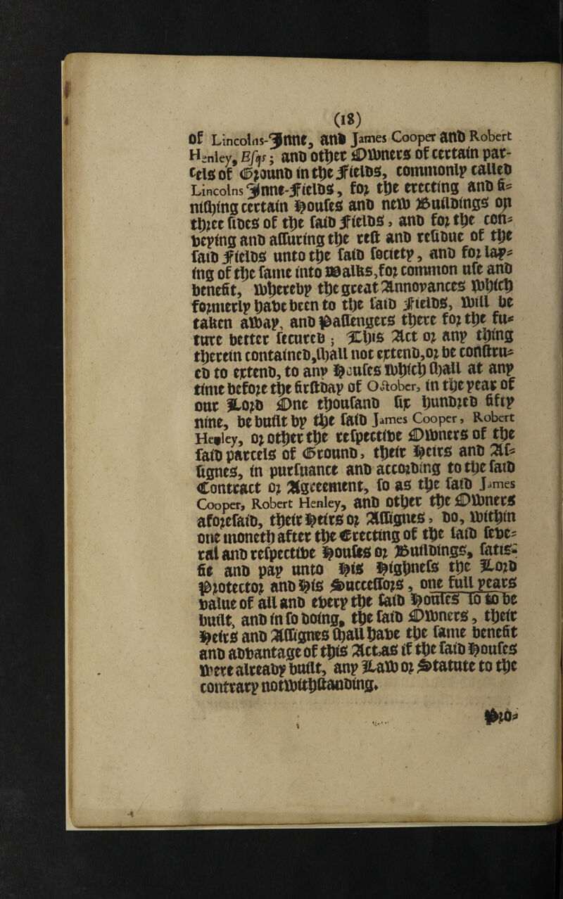 Of LincolfiJ-^Ittnta attO James Cooper attO Robert Henley, Efas j SinO OtlJtC Of CCCtatH pat Cels of <^>ottni) <n t^c if icios, commonlp calico Lincolns 3lnne-ificl09(, foj tDeecectmg anofi= nttbtng cectaln i^oufcs ano ncttj iftuttoings ^ ttoee fioes of tl)c faio ifltios, ano fo^ tl^e cen^ otplng ano aflntlns tDt tcft ano rtfione of t^c fato iflcios unto tDe faio focteti?, ano foj lap^ ing of tlje fame into I0aias,fot common nfe anO benefit, ibtiecebp tfiegceatannovances lOljtcb fomietlp babe been to tl)e laio jffielOS, M)tll be taben alba?, ano ^baB^getS tbere foj tbe fu* twet btttct ftctttcB j %\)iB ^ct oj anp tytnfi tbeceln conta(neo,tt)all not eeteno,o? be coflarn* eo to eeteno, to an? cafes ibbitb fl)all at an? time before tbe fieftoa? of OJiobcr, mtbe?eat of one llojD £)ne tbonfano fit l)«ob?eo fift? nine, be bnllt b? tbe faio James Cooper, Robert Hetley, o> otbtc t|)e tefpectloe ^Dinners of tlje faio parcels of (Pconno, tbelr J^eirs ano fignes. In pucfnance anoaccoeoing totijefato Contract oj aigeeement, fo as t^e faio James Cooper, Robert Henley, aOO Other the £)lbnerS afo^efaio, tbelr i^elrsot 2lffignes» oo, loitbin one monetb after tbt erecting of tbe laio ftoe^ ral ano refpectlbe ^onfes oj j^niioings, fatis* fie ano pa? onto ifis l^lgbnefs tbe ?lo?o fbtotectoj ano i^ls ^S)acceffo?S, one fall pears balneof all ano eoerptbt fo<b loonies to to be bnllt, anblnfobolng, tbefalb £)lbners, tbelr »clrsanb3lffl0nts (ball babe tbe fame benefit anb aobantage of tbto ;^ct,as if tbe faib i^oufcs ibere alreab? bnllt, an? Hatb o? ^tatnte to tbt contrar? notlbltbftanoing.