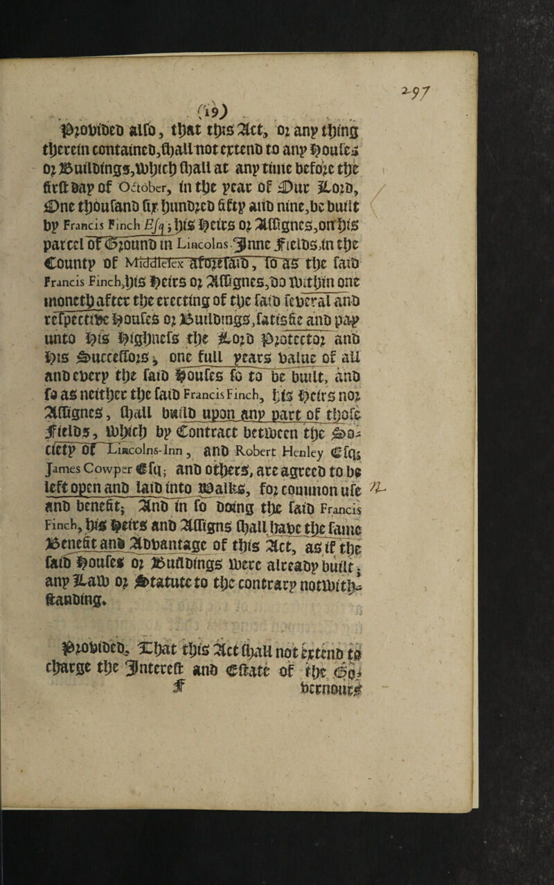 7.^7 - \ ■ alfo, tljat tt)is :^ct, oj an? tljins tijecetn contatneti,^aUttote]ctent) tn an? ^ouiti* 0j35attWn35,lJ)l;tci) Q)aUat an? time before tljc i fitftba? af oaober, (n tlje ?cai: of ^o?d, / ;©ne t^oufano fijr l)uni)?eo fift? ano nine,l)ct)ttilt b? Francis Finch OJ :3lff!gntS,Oa^tS par cel of ^^uno tn Liacolns.^nnc J^iclbs^ln tl)e Count? of MiddieiexHfoieiaio, 10^ tl)e faiO Francis Finch^Dfe ^ctcs oj ^IIignes,OD ibitliin ont monttU after tl)e erecting of tbe fato febcral ano refpeew^ i^oufes oj ButlDings^fatlsbe ano pi^ unto ^I's l^lgliiiers tlje ^ojo i&jotcctoj anb i^is ^ttcceffo?s j one full ?eaco balae of all ano eber? tlje faio fbufes fo tonoTbuilt, aho fo as neltbec tlje £aiO Francis Finch, ijt§ j^clrs noj ^fCgnes, (ball builO upon any part of thole ^ItlOs, U)|)lcl) b? Contract betibcen tiyc Clet? Of~Iiuiu:olns-Inn , a 00 Robert Henley Cfqs James Cowper cfg; uttO Others, ate agccco to be left open ano laiointo r^alitg, fo? common ufe ano benefit; ^no In fo Doing tlie faio Francis Finclij jbis l^elrs anb i^Otgns (ball babe tlie fame Bmefit anb ijlbbantage of tbis i^ct, as,if tbe fiilb^ouftf^r^uflblngs roecc alreao? built. an? Haro oj i&tatute to tbe contrat? notibltfe ftanoing. l^tobiOeo^ Xbtit tljls i^ct CbaU not etteno tb charge the Jntereft anb eftate of tftc, figpi f bernbiici I