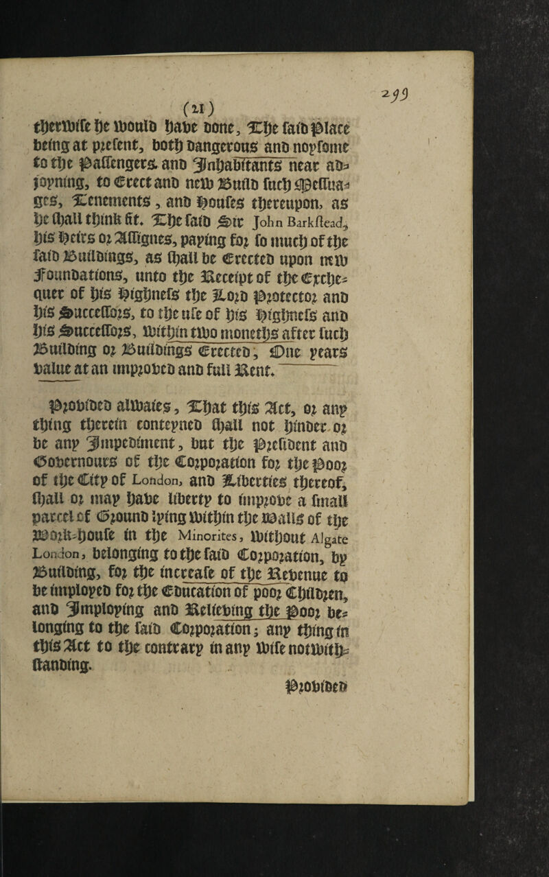 (Zl) tDetttffe lie ujottio ijatje aotte, ic^efafti^iate beftig at pjefent, botJ) DangccottS anb nopfomt totl)e |^a(renget& ano 3)nl[)abttant£i near aba japnrng, toeccctano neflj ^Suttu fact) j^cOiiaa ecs, 2:cnemcnts, anb i^oafes tI)crcupon, as l;e tball tf)mit fit. Xljefafb ^IC John Barkfiead^ l))s i^cirs oj :^flignes, papfiig fo? fo niucl) of ti)e fa(b ^uttbtngs, as l^all be crccteb upon muj jfounbatfens, unto tl)e 3aece(pt of tlje €]ccl)ea quet of Dis i^Cg^nefs tl)e 3lo?b ia?otecto^ anb i)t's ^ucceffo?s, to tlje ufc of bis i^tgljncfs anb Ijts ^uccclTojs, rbttijintibomonetDs after fuel) JBuilblng 0? ISuttbtngs Crecteb, C)ne ^ears balue at an itnp?obeb anb full iXent. ^— t&)Obibeb alibai'es, Xbat tip's :^ct, o? anp thing therein contepneb fl)au not hlnber.o? be anp ^mptblment, but tlje i^tefibent anb Oobernours of the Corporation for tlje poo? of tlje Cltp of London, anb ?llbertles^ thereof, fl)au or map Ijabe llbertp to improbc a fmaU parcel of <i5roanb iplng icblthln tlje naalis of the JSPOrU^hOnfe in the Minorites, IbltljOUt Algate London 3 belonging to the falb Corporation, bp jBullbing, for the Increafe of the Bebenue to be impiopeb for the education of poor Chiibren, anb ^ntploplng anb Bellebtng the ibooi be* longing to the falb Corporation; anp thingtn this :^ct to the contrarp in anp ibife nonbith* ftanblng. Probibeb