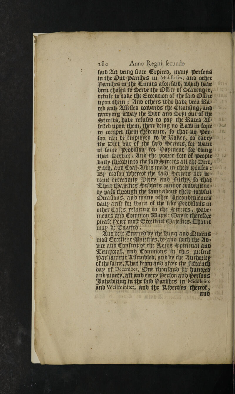 ito Anno'Rcgni fecundo fail) Dein0 fince €rpireD, manp j^etfons in t\)t £>at=^atifl)es in Middle I'ex, ano otfjer ^ati(l)es in tlje Hiniits afojrfait}, D)l)ici) Ijabe been cljofin to i&etbe tl)e £)ffice of fecabenget, tefufe to tabe tt)e emotion of tt)e faio idDSice npon t^Ein j :3tnb others ittsljo Ijabe been teb anb :^ffeireb toibatbs t^e CleanQng, anb tarrying atbay tlje Dirt anb ;§>oyi but of tl)e Streets, tiabe tefufeb to pay tlje 3&ates ZU feCfeb upon tbeni, there being no Haib in fojee to toiupel them fftmunto, fo that no, #er= '■ fon ran be empibitb to belSafter, to carry' the Dirt bat of the faib Streets, fot ibant of fome d&;obifion fo?' ^Saynient fo? boing that-&ctbice; :anb the poo?et fo?t'bf #Eople batly f h^ojbinto the faib Streets all the Dirt, filth, anb Coai'^lfljfS biabe in their §bafes: > 26y reafon tbhereof ttje faib Streets are be= CDine fttreamly Ditty anb filthy, fo that fipaieifies Sabjeffs cannot tonbenient* ly pafsth?8tt0h the fame about their laafnl ;C>ctaaons, anb many other‘JUnconbettiehteS baily arite fo? tbar.t of the l!ftei&?obiflotis in other Cafes relating to the Streets,. {^abe= inents anb Common Mays: S0ay it thetefo?e pleaCe pent moS Cfecellent fil5ajcaics,irhat it may be Chacteb; .. . ‘ :anb brit €n3ctco by the Sting anb ^ttneenS moft €rccnent S^afefties, by ano ibith the ;3b= bice ahb Confent of the H'oiDS Spiritnal anb 5Cempo?al, anb Commons in this p?efcnt ^^at'iament :affcmbleb, anb by tlje ^^utho?ity ofthefame,1!:hatfron?anb after the fifteenth bay of December^ 0ne tljoafanb Qr hunb?eo anb ninety, all anb ebery i^erfon anb #erfonS inhabiting In the faib i^ariihes in Middicfex anb wefttninfter, anb th? Hibertilts thereof, anb / ,
