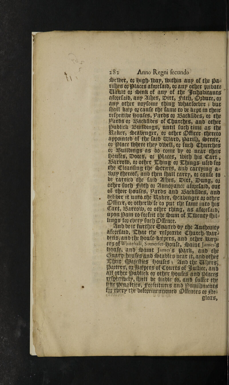 ^eiDer, o? i^t5t)=lDap> U)tti)tn attp of tlje ttRjes 0} i^iaceiS afo^efaio, o; anp ottjec p;tbate Baliit o; S>in& of anp of tije Dnl^abttantsi afojefafo, anp :^(I)es, Dirt, fiitl), ^jourt, o? an? otljer nopfotne tl)(tig ibljatfoeber; but fball betp o; caufe tl)e fame to be Hept in t{)eit; refpertibe i^oufes, parbs o? asatfelibes, o? tfte Patbs 0? asacHflbes of Cl^tttc^es, ano otfter #ubl!clt 25ttilbings, until fuel) time as tfie SSaUer, Sscabenger, ot otfiet Officer thereto appointeb of tlje faib OTiatO, 0ari®, Street,’ 0? #iace tbljere tljep blbell, o? fnc|) Ctmtcljes 0? 26uilbings as bo tome bp ot neat tfteit t?bttfes, DoojS, 0^ plates, ibitf) l)is Cart, asartoib, o? otftet Xljing o? SCljings ufeb fo? tlje CleanQng tf)e S»tteets, anb catrping a= ibap tljereof, anb tl)en fljail tatrp, ot caufe to v* be tattieb tl)e faib :afl)es, Dirt, Dung, o? otijer futl^ filtlj 0? :^nnopancc afo^efaib, oaf of t^eir iloafes, Paros anb aBacUflbes, ano beiiber it nittO tl)e Bafter, t>tabenger o? otljer ^Dfficcf, oj otOeribife to put tlje fame into ftis Cart, aSarrott), 02 otijer tijing, as afo;efaib, upon fSain to forfeit tfte S»um of Xlbentp Mu lings fo^eberp fttt!) Offence. •3tnb be it furtijer Cnatteb bp tfte :3ntf)otitp afotefaibi 5Cf)at tfte refpectibe COttrci)<=]fl)ar=* beris,'anb tljel^oufe^fictpers, anb otijer liap= erS of Whitehall; Samerfet-J^OUfe, S)aint J ames'lf J ^.£infe,. anb g>amt James’s iSarlt, anb tlje ®wari3r?DqttfeS'anb Stables near it, anb other < %mt' ^ajeflies fjoufes; ;anb the (Eiljers, posters, Of-ttetpers of Courts of fuilite, anb' air Mher f>ttbliclt o? other i^oufes anb laiaceS r^Wctibelp, fijall be liable to, anb fuffer the line toenattjes,‘‘5Fojfeiturts anb t^unifijments fb^pberp the befopenientioneb Offences op gierts.