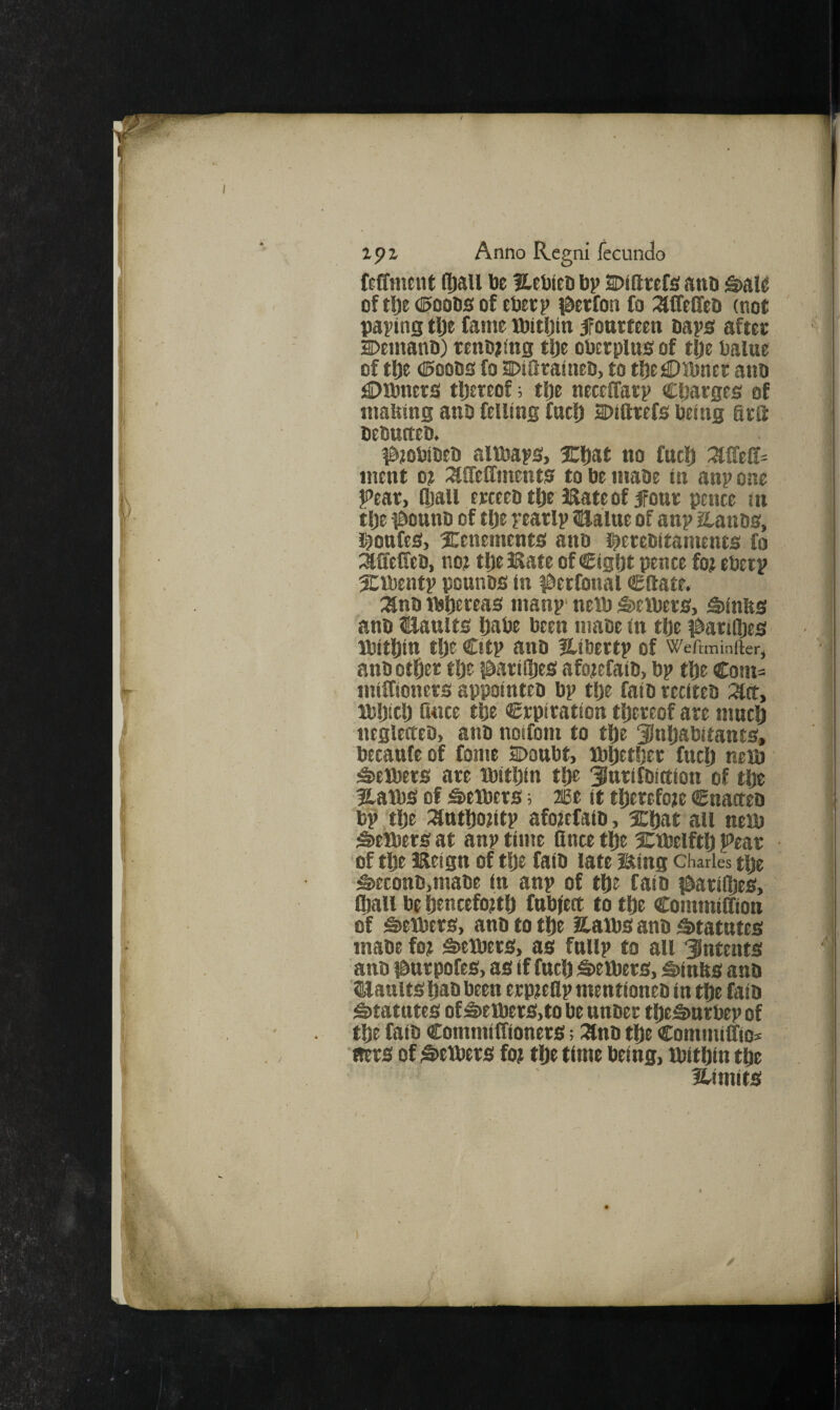 RfTtneiU (Ipau be Hebfeb bv DiQeefs! anb S>ai^ of tl^e ©oobs of ebecp iSerfon fo :affeCfeb (not paving tlje fame JbitDin 5Fottrfeen baps aftet Demanb) renb^ing tlje oberplusof tlje balue of tl)e (Boobs fo DtSraineb, to tljejOlbncr aiib ^Dibncts tljeteof; tlje neceffatv Cfjarges of making anb felling fntl) aDifttefs being fits bebntteb. ^jobibeb altbaps, Xftat no fuel) mcnt ot iXlfeffments to be mabe in anp one Pear, fljau erceebtlje JRateof ifonr pence in tlje t&onnb of tlje pearlp naalue of anp aanbs, l^onfes, Xenements anb tetebitaments fo ^affeffeb, noj tfie Bate of Cigljt pence fo? eberp Xibentp pounbs in ^^erfonal €fiate. :anb Jbfiereas manp' nelb S>eibers, S)inks anb USaults Ijabe been mabe in tfie i^att(l}es Jbitfjin tlje Citp anb ILibertp of Weftminfter, anb otfier tlje jdarifijes afojefaib, bp tlje Com= miffionets appointeb bp tlje faib reciteb :^ct, Mjljiclj fince tfie Crpitation thereof are muclj neglerteb, aiib noifom to tlje 33nljabitants, becanfe of fome Soonbt, tbljetljet fnclj neib 3)elbets are tbitljin tlje ^Jnrifbittion of tlje Xaibs of ^exbers; 2Be it tljerefoje Cnacteo b^ tlje :^tttljo?ltp afojefaib, Xljat all netb Setbers at anp time lince tl^e Xtbelftlj pear of tlje Beign of tlje faib late Bing Charles tlje ^econb,mabe in anp of tlje faib i&arifljes, Qjall be IjencefojtU fnbject to tlje CommiSion of Berbers, anb to tlje Xatbs anb 5>tatntcs mabe fo? s»eJbet5, as fnlip to all “intents anb ifiurpofes, as if fnclj S>eibers, Stinks anb ISJaults Ijab been erp?eflp mentioneb in tfte faib Sttatntes of S>eibers,to be nnber tljeS>nrbep of tlje faib Commiffioners; :9nb tlje Commilfio^ ■ms of Stetbers fo? tUe time being, ibitljin tfie fUmits