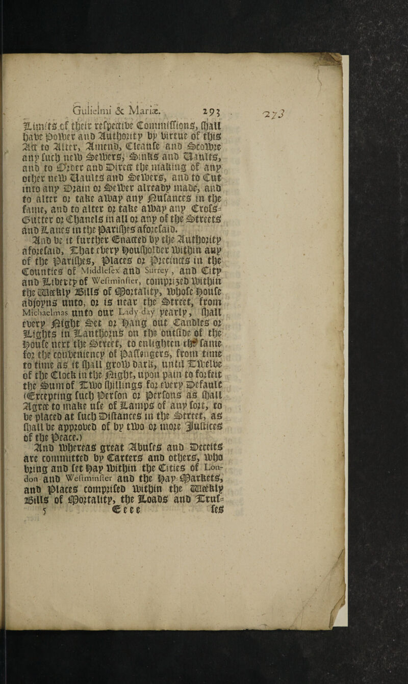 t i 1 ) , * * Gulicinii & M arix. ■atini'fS.cf.tftfic «fpf'£t!l)e Conimiffions, (Ijall l)ate {Dollsct ail!) ^tttl)ojitp l)i> Virtue of tl)is :act to 2litfr, :^mcnD, Clcanfe ann iSicotOje any fuel) iiein S>in!$s an!) 5IS.ttuit0, ano to Cottier ano sntta tlje inatiins of any ot!)ft ntn) tlauits anc ^tiDcrs, ano to Cut into any Dtatn ot feetPer alteaoy niaot, atiD to alter 02 tafte amay any ^linfantcs in tlje faint, ano to alter o? talte amay any Crofe- ©utter 0? Cljaneis in all 02 any of tl)e Streets anO aanes in tljt i^artllje s afotefato. 3lno l)£ it fiirtljer ©natteo by tlje 3tatl)02tfy ' afotefniO, Xljat cbery i^oulljoioer ibitljiti any of t^t ^^arti^es, ^&lates 0? #2ttincts in tfie’ Counties of Middlefex' anO Surrey , ano City' anO ILlbtttyOf Weftminfter, tOt!tP2!5eI) tbttljftt tije »ftly 26ilis of figottality, ibliofe l^oufe, aDfoyns unto, 02 is near tlje S)treet, from Michaelmas untO OUr Lady-day yearly, fljall Cbery ii^igljt Set 02 l^ang out Can0ieS02 ILigljts in flantljotnS on t!)? ’butfiOe of tl)e' i^oufe nert tlje Street, to enligljtcn tl}^ fame' fo2 t|)e conbenteney of iSaffengers, from time to time as it (Ijsll grotb oarK, until Xttieibe of tlje Clocfe intl)e ^igljt, upon pain to fotfeit ' tlje Sum of XVbo iljillings fo2 ebery oefanU , (Creepting fuclj i^crCon 02 l&erfons as fljail ' 3lgrce to mahe ufe of Hamps of any fo2t, to be places at fuel) Diftances in tl)e Street, as (fiali be app20bes of by tibo 02 mo2e 3iutttces of tbe \^eace.) :^ns iblitreas great ^ibufes ans SPeceits are committes by Carters ans others, bbljo b2ing ans fet i^ay ibithiti the Cities of Lon- don-ans Weftminfler ans the !^ay=^0arftets,' ans places comptifeb ibithin the wethly jiSilis of S0o2tality, the Itoass ans s:rttf^ '27-?