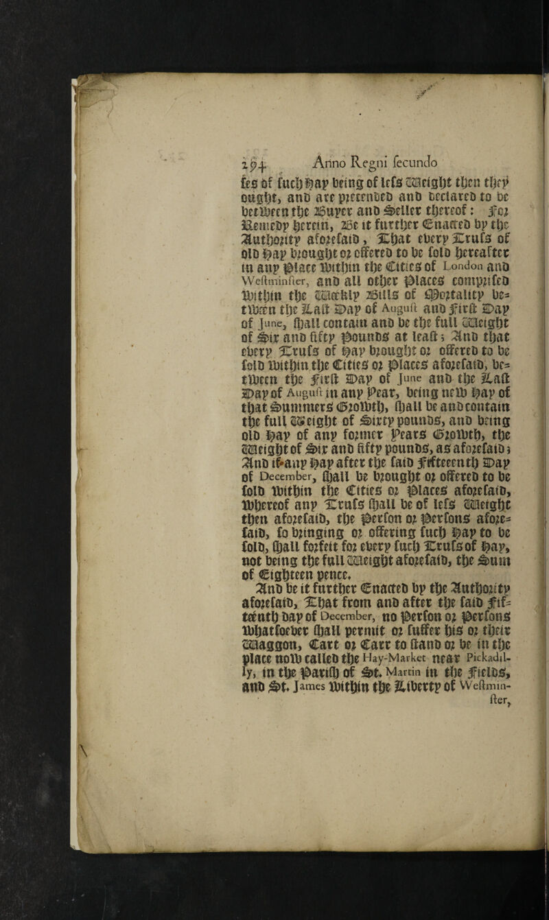 Arino Regni fecuncio ' fes df fuel) ta? being of Icfa sajfiSlJi tfjsn tlK? ottgfjt, anb aee pKOTiBCb and bectateb to be betibecn tl^e Bupev anb teller tljereof: jfet iaentcDp licrciii, 2Se it fuetDcr €tiagea bp tljc :aut!)o?ttp afo^efato,' XDat ebcrpXtufs of old J^ap biougijt pt efferea to be fold l)treaftcc in anp i^laee ibitbtn tlje Cities of London ana vveitminfier, ano all otljct i&iacts contptifea ibitljin tlje Meefelp aSiils of i^^ottalitp be= tibfen tije S.ail 2Dap of Auguft and firft Dap of June, ftjall contain and be tl)s full (Mcigljt of Sit and ftftp i^ounds at leaS; 3lnd tljat ebtrp Xrufs of t?ap btoug!)t o? offered to be fold ibit|)in,t|)e Cities ot places afojefaid, br^ ttbeen t^e 5rirff Dap of June and tlje &aS Dap of Auguft in anp Ji’ear, being nerd l^ap of tljat Summers (Ptoibtij, Iliall be and contain t6e full ISeigljt of Sirtp pounds, ano being old l^ap of anp fotmer peats (0;oibtf), tbe aiaeiglit of Sir and Hftp pounds, as afotefatd; ^nd if'anp i^ap after t^e faid frfteeentl) Dap of December, fljaii be btougljt 0? Offered to be (old ibitbin t|e Cities ot places afo;e(aid,. ]bt)ereof anp Xrufs ftjall be of lefs Wietglit tlbtn afotefaid, tlje perfon oji per tons afo?e= (aid, (o bunging o? offering (ucl) l^ap to be (old, ®all forfeit fot eberp (uclj Crufsof l^ap, not being tl[)efnllilsieigf)tafo?e(aib, tDe Snm of eighteen pence, ::and be it farther Cnacteb bp tlfe :3utlSoUtp afotefaib, Xbat from anb after tije (atb fif- teentf) dap of December, no petfott oj perfons tbliatfoeber lliall permit oe (uffer Ois ot tijeir Maggon, Cart ot Carr to ffand ot be in tlje plate ttOtb talleb tf)e Hay-Market near Pickadil. ly, in tl^ pari® of St. Martin in tlie jFicldS, and St« J^naes ipittiin t5t ?iibertp of Weftmm- fter,