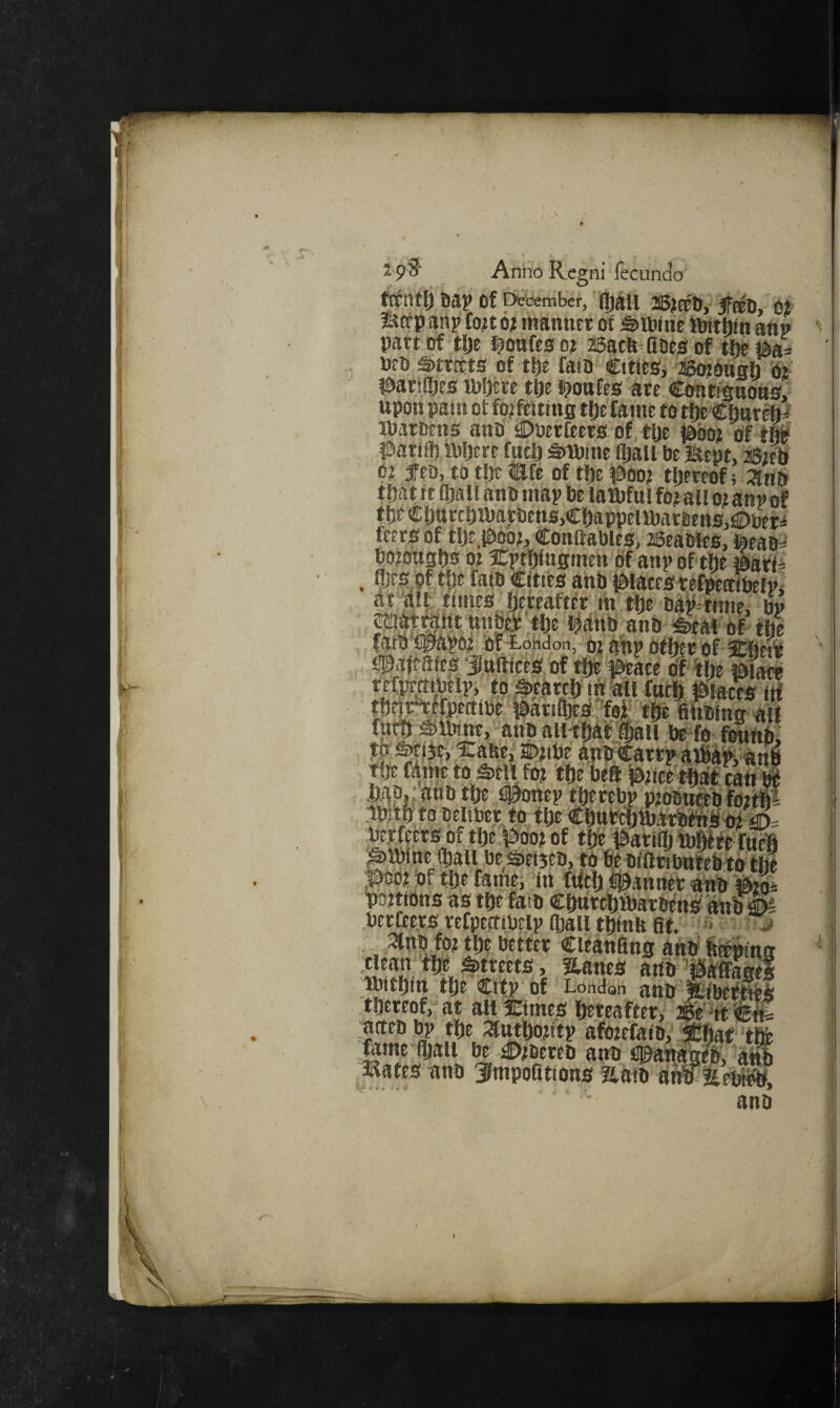 Bap of Drcembef, fljall 25;t®Di' jfBEO, 01 mcfp anp fo?t 0? manner of ^ftine lOftfiin attn part of tlje i^onfes o? asacfe^Qoe^s of tite i^a^ net) sitreets of tlje fain CtheSi ®otonah Oi i&arsdjts H)!jere tfte i^onfes ate Cofnimaona, upon pain of fwfeitins tfte fame to tlje CfinreW lUaroens ano €)Perfeers of, tpe labo? of tfii l^artil) HiDere fuel) ^tbine (Jail be itept, ^Bteli ej feo, to tDe tafe of tffe ^^oo? thereof; anb tfjat it il5au anb map be latbfui fot auo^ anp of tbtCbarcbibarbenSjCbappeUbarfienSjfiDueri feero of tfje.iboot, Conftables, ffieaoies, feeaD=^ botonsbs pt Xptbingmen Of anp of the ibatfi . flics of the faiD Cities anb Ibiacestefpettibelpi at dilf times hereafter in the bap^time, bp .hap,; anb the..fi0onep therebp p^omtab foithi .ipjth to beiiber to the ChttbehtbarWAMth ® betfeets of the ^oof of the ia>at:i(h ibjwte fttcli ^tbine (hall be S)ei5eb, to be bfllribnteb to the |>oot of the famei in fttth ©annet anb bottiOns as the fafb Chtirth&arbenb 'btib 1)4 berfeejes refpeaibelp fljall thlnb fit. ■< . ^nbtpt the better Cieanfing anbb^fna #*<eets, a-anes anb’patabel ibithin the Citp'of London anb ICibetKlb thereof, at all Ktmes heteafter, aaeb bp the :^ttthotitp afotefaibyiefiat'thfe tame fljail be C>tbereb anb tpah^lb, mates anb Jlmpofitions aaib ahf llebt^.