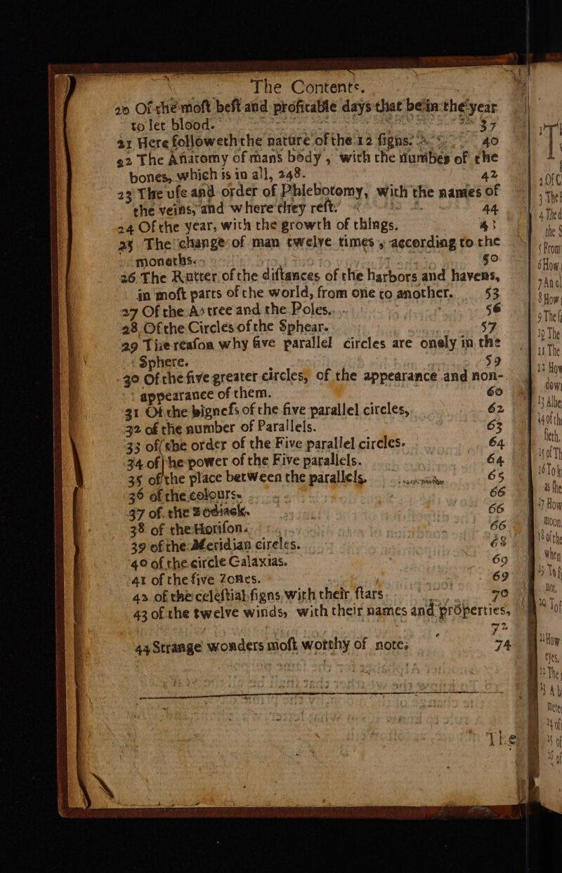 oes Pe CONOR. 20 Of she moft beft-and profitable days that bein: the'year to let blood. area’ 30a SO FG ORR ITO Si? Cl 2 Sie Gs 21 Here followeththe nature ofthe 12 figns?\.4. 40 ¢2 The Anatomy of mans body , with che tunibes of he bones, which ts io all, 248. at 23 The ufe and order of Phlebotomy, with the namies of che veins, and where they reft. wae a ha 24 Of the year, with the growrh of things. 43 25. The change of man twelve times » according to rhe moneths.&gt; ) ee 50 26 The Rutter of the diftances of the harbors and havens, gn ‘moft parts of che world, from ovie co another. 53 27 Of the A&gt; tree and. the Poles... | 56 28 Ofthe Circles ofthe Sphear. 59 29 Thie reafoa why five parallel circles are onely in che : Sphere. : 59 40 Of che five greater circles, of the appearance and non-  appearance of them. : 6 31 Of the bignefs of che five parallel circles, 32 of the number of Parallels. 33 of(he order of the Five parallel circles. 34 of he power of the Five paralicls. 35 ofthe place between the parallels. 36 of the. colours. 37 of. the Bodiack, 38 of the Horifon. 39 of the:Aferidian cireles. 4° of the circle Galaxias. 4t of the five Zones. 4». of the celeftial figns with their ftars 43 of the twelve winds, with their names and properties, a. QA Pie ss as f