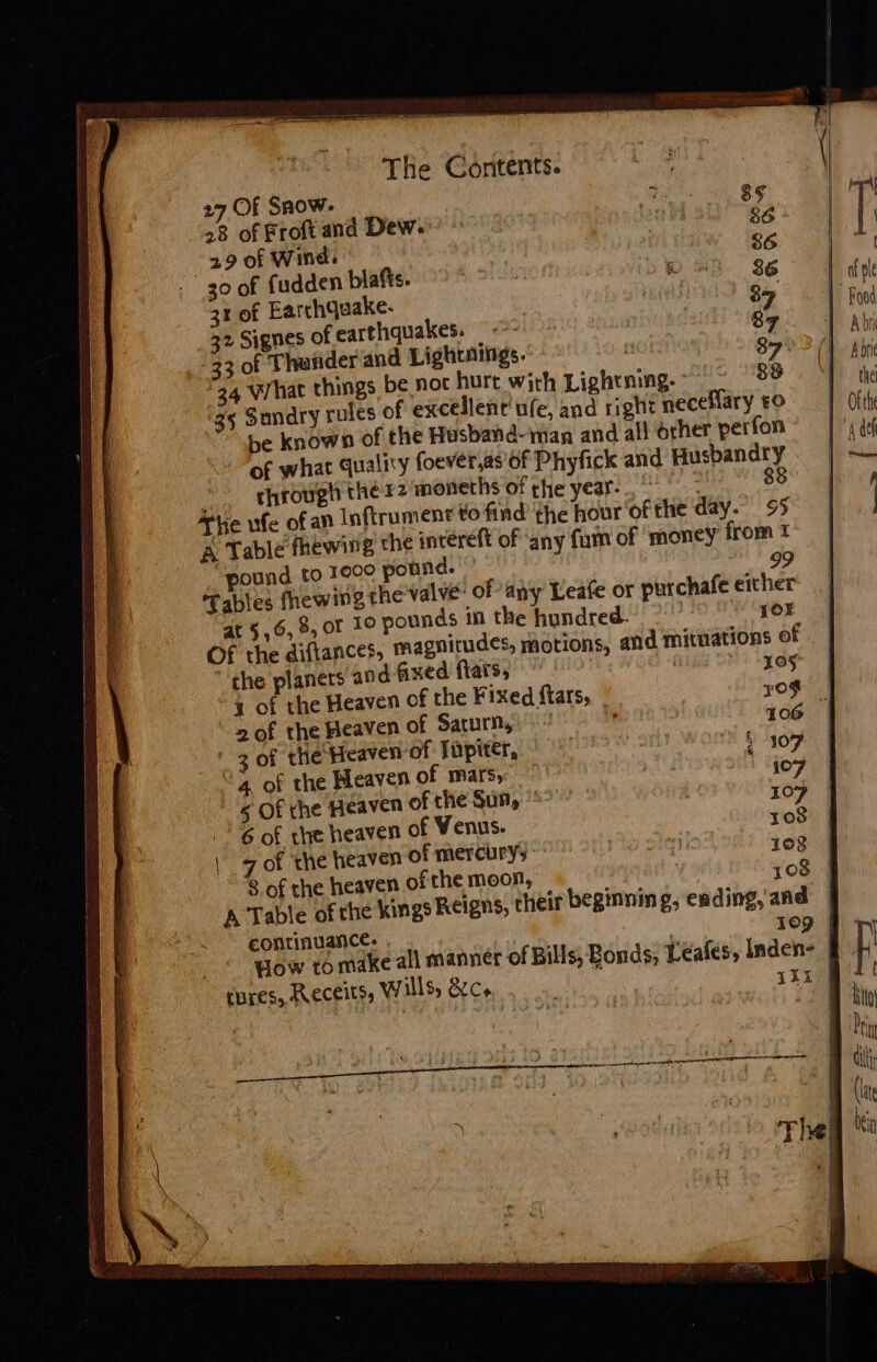 The Contents. 27 Of Snow. eet | 28 of Froft and Dew. © lou ld 84 29 of Wind. 86 30 of fudden blafts. | © 3% 86 31 of Earrhquake- | eed 84 32 Signes of earthquakes. = &lt;*- a9 33 of Thasder and Lightings. 892 (| 34 What things be not hurt with Lightning. 39 35 Sundry rules of excellent’ ufe, and right mecellary £0 be known of the Husband-iman and all orher perfon of what quality foever,as of Phyfick and Husbandry througt thér2 moneths of the year. 88 The ufe of an Inftrument to find the hour ofthe day. 95 &amp; Table fhewig the intereft of ‘any fam of ‘money from 1 “pound to 100° pound. do Tables fhewing the valve of any Leafe or purchafe either ar 5,6, 8, of 10 pounds i the hundred. {OX OF the diftances, magnitudes, motions, and mituations of . | the planers and fixed flats, | os 4 of the Heaven of the Fixed ftars, yoo | 2 of the Heaven of Saturn, 106 I ' 2 of the Heaven of Tipiter, »§ 107 4 of the Heaven of mars, 107 5 Of the Heaven of the Suny ”' | 107 + 6 of the heaven of Venus. x03 | 7 of the heaven of mercury [te : 102 | 8 of the heaven of the moon, ’ 108 4 A Table of the kings Reigns, heir beginning, ending, and | continuance. 10) Wow to make all manner of Bills, Bonds; Leales, Inden- cures, RECeits, wills, cs